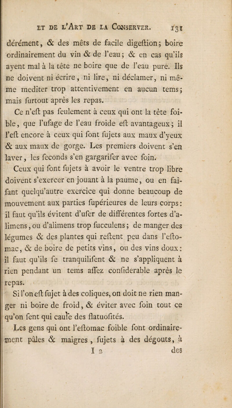 dérément, & des mets de facile digeftion; boire ordinairement du vin & de l’eau ; & en cas qu’ils ayent mal à la tête ne boire que de l’eau pure. Ils ne doivent ni écrire, ni lire, ni déclamer, ni mê¬ me méditer trop attentivement en aucun tems; mais furtout après les repas. Ce n’eft pas feulement à ceux qui ont la tète foi- ble, que l’ufage de l’eau froide eft avantageux ; il l’efl encore à ceux qui font fujets aux maux d’yeux & aux maux de gorge. Les premiers doivent s’en laver, les féconds s’en gargarifer avec foin. Ceux qui font fujets à avoir le ventre trop libre doivent s’exercer en jouant à la paume, ou en fai- fant quelqu’autre exercice qui donne beaucoup de mouvement aux parties fupérieures de leurs corps : il faut qu’ils évitent d’ufer de différentes fortes d’a- limens, ou d’alimens trop fucculens ; de manger des légumes & des plantes qui refient peu dans l’efto- mac, & de boire de petits vins, ou des vins doux: il faut qu’ils fe tranquiîifent & ne s’appliquent à rien pendant un tems affez conOderable après le repas. Sifoneflfujet à des coliques, on doit ne rien man° ger ni boire de froid, & éviter avec foin tout ce qu’on fent qui cauîe des flatuofités. Les gens qui ont l’eftomac foible font ordinaire¬ ment pâles & maigres, fujets à des dégoûts, à I 2 des /