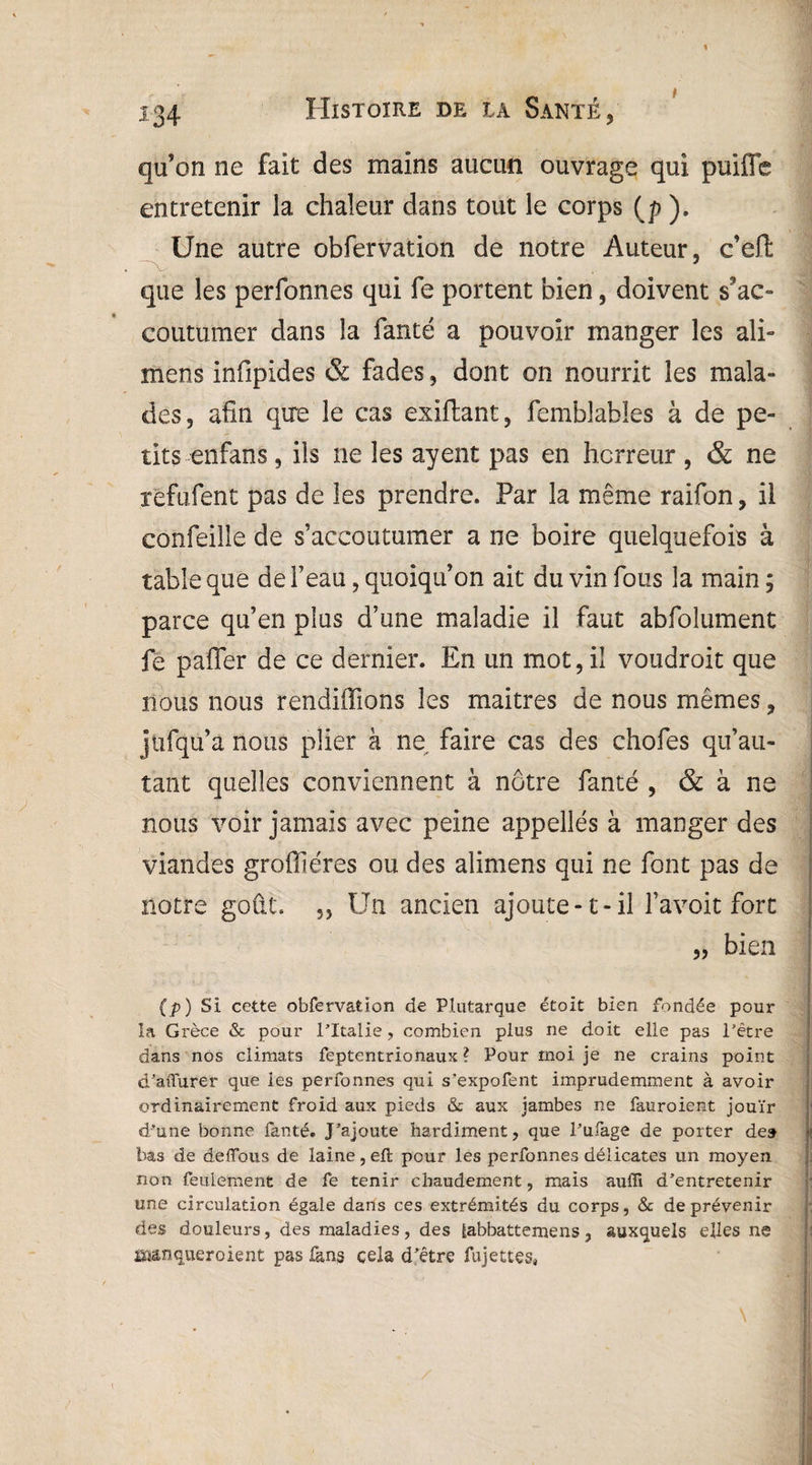 qu’on ne fait des mains aucun ouvrage qui puifle entretenir la chaleur dans tout le corps (p ). Une autre obfervation de notre Auteur, c’eft que les perfonnes qui fe portent bien, doivent s’ac¬ coutumer dans la fanté a pouvoir manger les ali- mens infipides &. fades, dont on nourrit les mala¬ des, afin que le cas exiftant, femblables à de pe¬ tits enfans, ils ne les ayent pas en horreur , & ne refufent pas de les prendre. Par la même raifon, il confeille de s’accoutumer a ne boire quelquefois à table que de l’eau, quoiqu’on ait du vin fous la main ; parce qu’en plus d’une maladie il faut abfolument fe palier de ce dernier. En un mot, il voudroit que nous nous rendiffions les maîtres de nous mêmes, jufqu’a nous plier à ne faire cas des chofes qu’au- tant quelles conviennent à nôtre fanté , & à ne nous voir jamais avec peine appellés à manger des viandes grofîîéres ou des alimens qui ne font pas de notre goût. „ Un ancien ajoute-1-il l’avoit fort „ bien (p) SI cette obfervation de Plutarque était bien fondée pour la Grèce & pour l’Italie, combien plus ne doit elle pas l’être dans nos climats fèptentrionaux ? Pour moi je ne crains point d’afiurer que les perfonnes qui s'expofent imprudemment à avoir ordinairement froid aux pieds & aux jambes ne fauroient jouïr d’une bonne fanté. J’ajoute hardiment, que l’ufage de porter de» bas de deflbus de laine, efl pour les perfonnes délicates un moyen non feulement de fe tenir chaudement, mais auiTi d’entretenir une circulation égale dans ces extrémités du corps, & de prévenir des douleurs, des maladies, des labbattemens, auxquels elles ne isaanquer oient pas fans cela d’être fujettes,