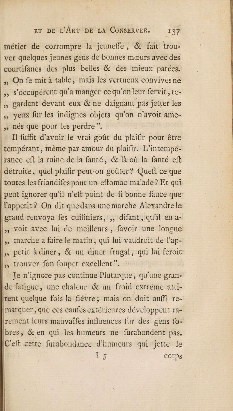 métier de corrompre la jeunefle , & fait trou¬ ver quelques jeunes gens de bonnes mœurs avec des courtifanes des plus belles & des mieux parées. „ On fe mita table, mais les vertueux convives ne ,, s’occupèrent qu’a manger ce qu’on leur fervit,re» „ gardant devant eux & ne daignant pas jetter les „ yeux fur les indignes objets qu’on n’avoit ame~ „ nés que pour les perdre ”. Il fuffit d’avoir le vrai goût du plaifir pour être tempérant, même par amour du plaifir. L’intempé¬ rance eft la ruine de la fanté, & là où la fanté eft détruite, quel plaifir peut-on goûter? Queft ce que toutes les friandifespour un eftomac malade? Et qui peut ignorer qu’il n’eft point de fi bonne fauce que' î’appetit? On dit que dans une marche Alexandre le grand renvoya fes cuifmiers, ,, difant, qu’il en a- „ voit avec lui de meilleurs , favoir une longue „ marche a faire le matin, qui lui vaudroit de l’ap- „ petit àdiner, & un dinar frugal, qui lui feroit „ trouver fon fouper excellent”. Je n’ignore pas continue Plutarque, qu’une gran¬ de fatigue, une chaleur & un froid extrême atti¬ rent quelque fois la fièvre ; mais on doit auffi re¬ marquer , que ces caufes extérieures développent ra¬ rement leurs mauvaifes influences fur des gens fo- bres, & en qui les humeurs ne furabondent pas. C’efl cette furabondance d’humeurs qui jette Je I 5 corps X