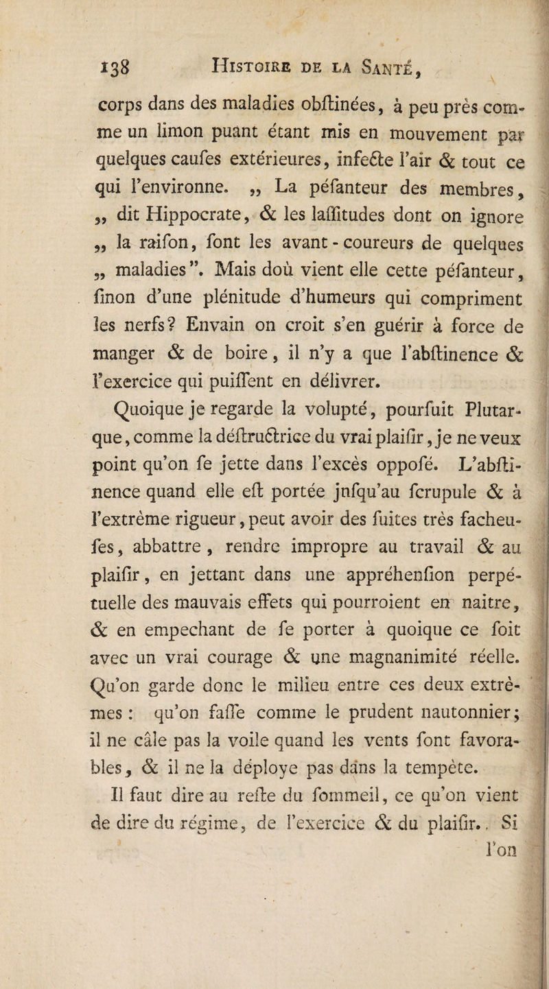 corps dans des maladies obftinées, à peu près com¬ me un limon puant étant mis en mouvement par quelques caufes extérieures, infefte Fair & tout ce qui l’environne. „ La péfanteur des membres, „ dit Hippocrate, & les laffitudes dont on ignore „ la raifon, font les avant - coureurs de quelques 3, maladies Mais doù vient elle cette péfanteur, linon d’une plénitude d’humeurs qui compriment les nerfs? Envain on croit s’en guérir à force de manger & de boire, il n’y a que Fabftinence & l'exercice qui puiffent en délivrer. Quoique je regarde la volupté, pourfuit Plutar¬ que , comme la déffcruélrice du vrai plaifir, je ne veux point qu’on fe jette dans Fexcès oppofé. L’ablti- nence quand elle effc portée jnfqu’au fcrupule & à Fextrème rigueur, peut avoir des fuites très facheu- fes, abbattre , rendre impropre au travail & au plaifir, en jettant dans une appréhenfion perpé¬ tuelle des mauvais effets qui pourraient en naitre, & en empêchant de fe porter à quoique ce foit avec un vrai courage & une magnanimité réelle. Qu’on garde donc le milieu entre ces deux extrê¬ mes : qu’on faffe comme le prudent nautonnier; il ne câle pas la voile quand les vents font favora¬ bles, & il ne la déployé pas dans la tempête. Il faut dire au refte du fommeil, ce qu’on vient de dire du régime, de Fexercice & du plaifir., Si l’on