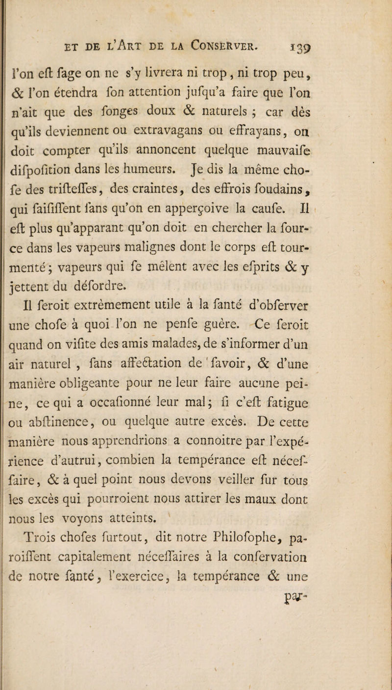 l’on eft fage on ne s’y livrera ni trop , ni trop peu, & l’on étendra fon attention jufqu’a faire que l’on n’ait que des fonges doux & naturels ; car dès qu’ils deviennent ou extravagans ou effrayans, on doit compter qu’ils annoncent quelque mauvaife difpofition dans les humeurs. Je dis la même cho- fe des triftefles, des craintes, des effrois foudains, qui faififfent fans qu’on en apperçoive la caufe. Il eft plus qu’apparant qu’on doit en chercher la four- ce dans les vapeurs malignes dont le corps eft tour¬ menté ; vapeurs qui fe mêlent avec les efprits & y jettent du défordre. Il feroit extrêmement utile à la fanté d’obferver une chofe à quoi l’on ne penfe guère. Ce feroit quand on vifite des amis malades, de s’informer d’un air naturel , fans affeélation de favoir, & d’une manière obligeante pour ne leur faire aucune pei¬ ne, ce qui a occafionné leur mal; fi c’eft fatigue ou abftinence, ou quelque autre excès. De cette manière nous apprendrions a connoitre par l’expé¬ rience d’autrui, combien la tempérance eft nécef- faire, & à quel point nous devons veiller fur tous les excès qui pourroient nous attirer les maux dont nous les voyons atteints. Trois chofes furtout, dit notre Fhilofophe, pa- roiffent capitaîement néceffaires à la conservation de notre fanté, l’exercice, îa tempérance & une pv-