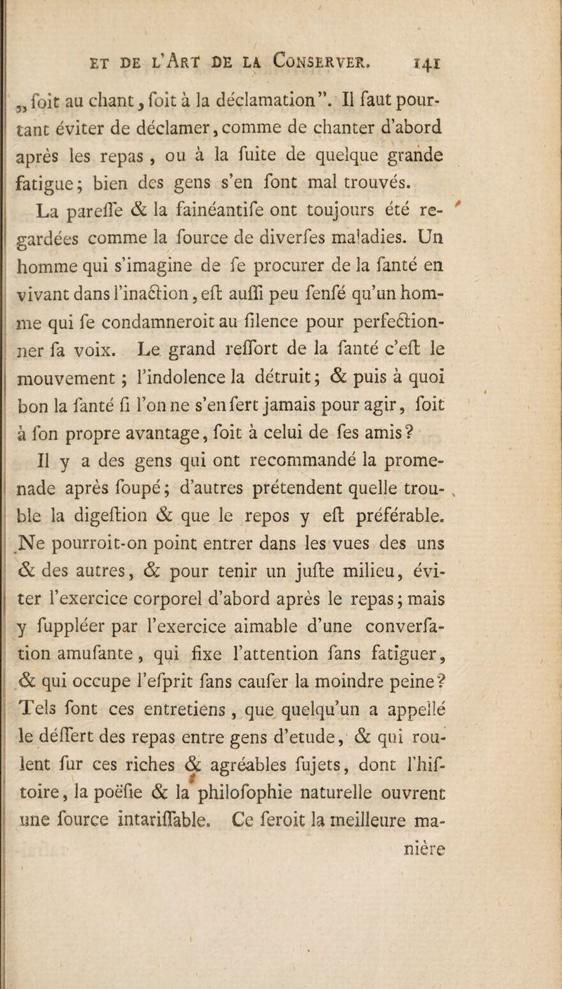 foit au chant, foit à la déclamation”. Il faut pour¬ tant éviter de déclamer,comme de chanter d’abord après les repas , ou à la fuite de quelque grande fatigue; bien des gens s’en font mal trouvés. La par elle & la fainéantife ont toujours été re¬ gardées comme la fource de diverfes maladies. Un homme qui s’imagine de fe procurer de la fanté en vivant dans fina&ion, eft aufli peu fenfé qu’un hom¬ me qui fe condamneroit au filence pour perfeétion- ner fa voix. Le grand reflort de la fanté c’eft le mouvement ; l’indolence la détruit ; & puis à quoi bon la fanté fi l’on ne s’enfert jamais pour agir, foit à fon propre avantage, foit à celui de fes amis ? Il y a des gens qui ont recommandé la prome¬ nade après foupé ; d’autres prétendent quelle trou- x ble la digeftion & que le repos y eft préférable. > Ne pourroit-on point entrer dans les vues des uns & des autres, & pour tenir un jufte milieu, évi¬ ter l’exercice corporel d’abord après le repas ; mais y fuppléer par l’exercice aimable d’une conven¬ tion amufante, qui fixe l’attention fans fatiguer, & qui occupe l’efprit fans caufer la moindre peine? Tels font ces entretiens , que quelqu’un a appelle le défiert des repas entre gens d’etude, & qui rou¬ lent fur ces riches & agréables fujets, dont l’hif- toire, la poëfie & la philofophie naturelle ouvrent une fource intariflable. Ce feroit la meilleure ma¬ nière