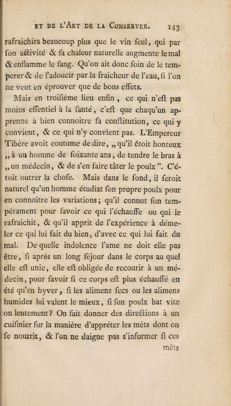 rafraîchira beaucoup plus que le vin feul, qui par fon activité & fa chaleur naturelle augmente le mal & enflamme le fang. Qu’on ait donc foin de le tem¬ pérer & de l’adoucir par la fraîcheur de l’eau, fl l’on ne veut en éprouver que de bons effets. Mais en troifième lieu enfin , ce qui n’efl pas moins effentiel à la fanté, c’efl: que chaqu’un ap¬ prenne à bien connoitre fa conflitution, ce qui y convient, & ce qui n’y convient pas. L’Empereur Tibère avoit coutume de dire, „ qu’il étoit honteux „ à un homme de foixante ans, de tendre le bras à „ un médecin, & de s’en faire tâter le poulx C’é- toit outrer la chofe. Mais dans le fond, il feroit naturel qu’un homme étudiât fon propre poulx pour en connoitre les variations ; qu’il connut fon tem¬ pérament pour favoir ce qui réchauffe ou qui le rafraîchit, & qu’il apprit de l’expérience à démê¬ ler ce qui lui fait du bien, d’avec ce qui lui fait du mal. De quelle indolence l’ame ne doit elle pas être, fi après un long féjour dans le corps au quel elle eft unie, elle eft obligée de recourir à un mé¬ decin , pour favoir fi ce corps eft plus échauffé en été qu’en hyver, fi les alimens fecs ou les alimens humides lui valent le mieux, fi fon poulx bat vite on lentement? On fait donner des direftions à un cuifinier fur la manière d’apprêter les mets dont on fe nourrit, & l’on ne daigne pas s’informer fi ces mets