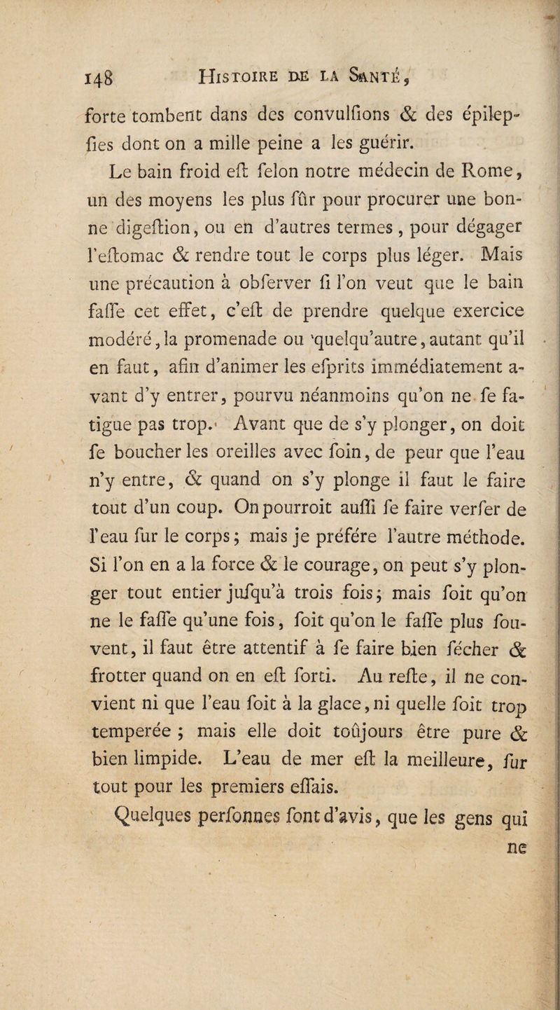 forte tombent dans des convulfions & des épilep- fies dont on a mille peine a les guérir. Le bain froid eft félon notre médecin de Rome, un des moyens les plus fur pour procurer une bon¬ ne digeftion, ou en d’autres termes , pour dégager l’eftomac & rendre tout le corps plus léger. Mais une précaution à obferver fi Ton veut que le bain falfe cet effet, c’eft de prendre quelque exercice modéré ,1a promenade ou 'quelqu’autre, autant qu’il en faut, afin d’animer les efprits immédiatement a- vant d’y entrer, pourvu néanmoins qu’on ne fe fa¬ tigue pas trop.* Avant que de s’y plonger, on doit fe boucher les oreilles avec foin, de peur que l’eau n’y entre, & quand on s’y plonge il faut le faire tout d’un coup. Onpourroit auffi fe faire verfer de feau fur le corps ; mais je préféré l’autre méthode. Si l’on en a la force & le courage, on peut s’y plon¬ ger tout entier jufqu’à trois fois; mais foit qu’on ne le faffe qu’une fois, foit qu’on le fafle plus fou- vent, il faut être attentif à fe faire bien fécher & frotter quand on en eft forti. Au refie, il ne con¬ vient ni que l’eau foit à la glace, ni quelle foit trop temperée ; mais elle doit toujours être pure & bien limpide. L’eau de mer eft la meilleure, fur tout pour les premiers eflais. Quelques perfonnes font d’avis, que les gens qui ne