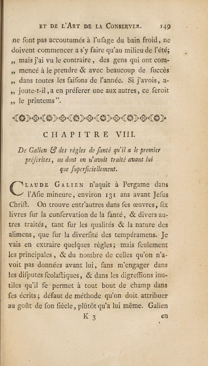 21e font pas accoutumes à l’ufage du bain froid, ne doivent commencer a s’y faire qu’au milieu de l’été; „ mais j’ai vu le contraire , des gens qui ont com- „ mencé à le prendre & avec beaucoup de fuccès ,, dans toutes les faifons de l’année. Si j’avois, a- „ joute-t-il ,a en préférer une aux autres, ce feroit „ le printems”. CHAPITRE VIII. \ De Galien £? des règles de fanté quil a le premier préfcrites, ou dont on n avait traité avant lui que fuperficiellemcnt. C^laude Galien n’aquit à Pergame dans l’Afie mineure, environ 131 ans avant Jefus Chrifl. On trouve entr’autres dans fes œuvres, fix livres fur la confervation de la fanté, & divers au¬ tres traités, tant fur les qualités & la nature des alimens, que fur la diverfité des tempéramens. Je vais en extraire quelques règles; mais feulement les principales, & du nombre de celles qu’on n’a- voit pas données avant lui, fans m’engager dans les difputes fcolaftiques, & dans les digreffions inu¬ tiles qu’il fe permet à tout bout de champ dans fes écrits ; défaut de méthode qu’on doit attribuer au goût de fon fiècle, plutôt qu’a lui même. Galien K 3 en
