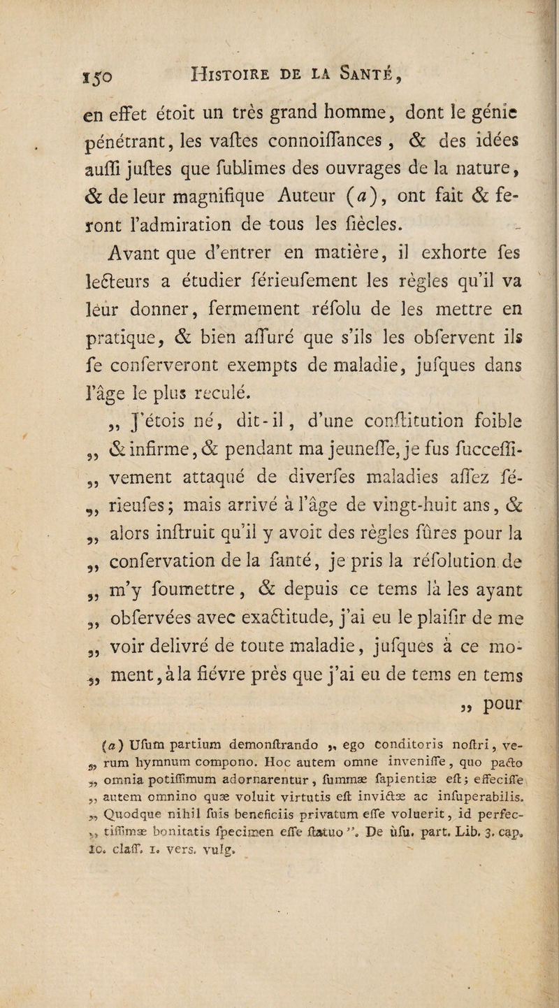 en effet étoit un très grand homme, dont le génie pénétrant, les vaftes connoiffances , & des idées auffi juftes que fuhlimes des ouvrages de la nature, & de leur magnifique Auteur (a)9 ont fait & fe¬ ront l’admiration de tous les fiècles. Avant que d’entrer en matière, il exhorte fes îefteurs a étudier férieufement les règles qu’il va leur donner, fermement réfolu de les mettre en pratique, & bien affuré que s’ils les obfervent ils fe conferveront exempts de maladie, jniques dans l’âge le plus reculé. ,, J'étois né, dit-il, d’une conftitution foible „ & infirme, & pendant ma jeunefle, je fus fucceffi- 5, vement attaqué de diverfes maladies affez fé- ,, rieufes; mais arrivé à l’âge de vingt-huit ans, & 3, alors inftruit qu’il y avoir des règles fûres pour la 9, confervation de la fanté, je pris la réfolution de 3Î m’y foumettre, & depuis ce tems là les ayant obfervées avec exaftitude, j’ai eu le plaifir de me 3, voir délivré de toute maladie, jufques à ce mo- 5, ment, à la fièvre près que j’ai eu de tems en tems „ pour (a) Ufum partiura demonflrando „ ego conditoris noflri, ve- 33 rum hymnum compono. Hoc autem omne invenifle, quo pafto ,, omiiia potiffimum adornarentur, fummæ fapientiæ efl; effeciffe „ autem omnino quæ voluit virtutis eft inviftæ ac infuperabilis. „ Quodque nihil fuis beneficiis privatum efle voluerit, id perfec- xj tiffimæ bonitatis fpecimen effe ftatuo De ùfu. part. Lib. 3. cap»