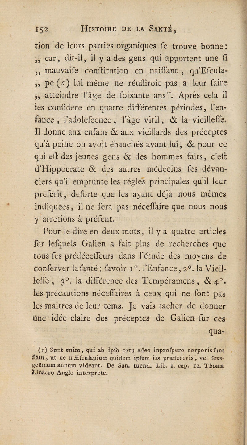 îion de leurs parties organiques fe trouve bonne: 3, car, dit-il, il y a des gens qui apportent une fi 3, mauvaife conflitution en naiffant , qu’Efcula» 3, pe(c) lui même ne réuffiroit pas a leur faire 3, atteindre l’âge de foixante ans”. Après cela il les confidere en quatre différentes périodes, l’en¬ fance , fadolefcence, l’âge viril, & la vieilleffe. Il donne aux enfans & aux vieillards des préceptes qu’à peine on avoit ébauchés avant lui, & pour ce qui eft des jeunes gens & des hommes faits, c’eft d’Hippocrate & des autres médecins fes dévan- ciers qu’il emprunte les règles principales qu’il leur prefcrit, deforte que les ayant déjà nous mêmes indiquées, il ne fera pas néceffaire que nous nous y arrêtions à préfent. Pour le dire en deux mots, il y a quatre articles fur îefquels Galien a fait plus de recherches que tous fes prédéceffeurs dans l’étude des moyens de eonferver lafanté : favoir iü. l’Enfance, 2°. la Vieil¬ le ffe , 3°. la différence des Tempéramens , & 40. les précautions néceffaires à ceux qui ne font pas les maitres de leur tems. Je vais tacher de donner une idée claire des préceptes de Galien fur ces qua- (c) Sunt enim, qui ab ipfo ortu adeo înprofpero corporisfunt Hatu, ut ne ü Æfculapium quidem ipfum iis præfeceris, vel fexa- gefimum annum videant. De San. tuend. Lib. ï. cap. 12. Thoma Xinacro Anglo interprété. <