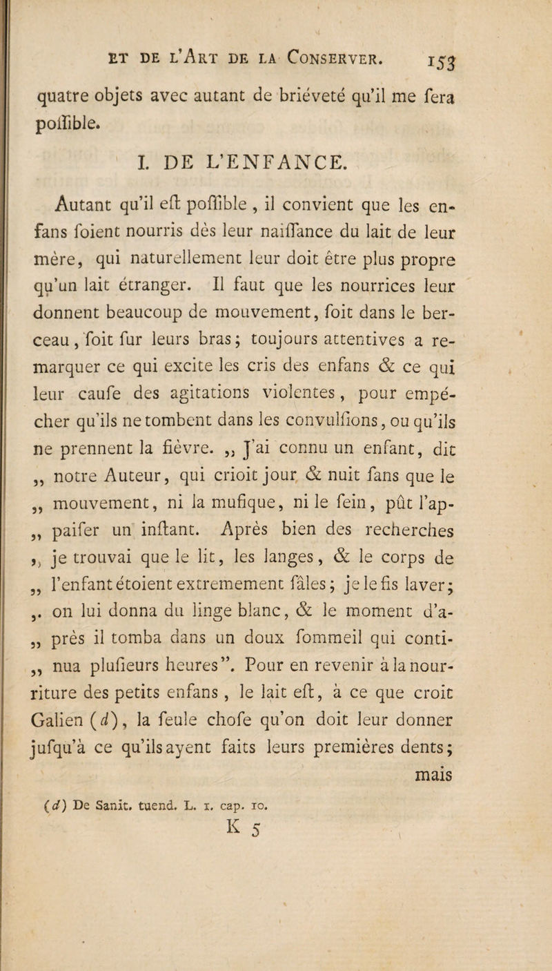 quatre objets avec autant de brièveté qu’il me fera poiïible. I. DE L’ENFANCE. Autant qu’il eft poftlble , il convient que les en- fans foient nourris dès leur naiflance du lait de leur mère, qui naturellement leur doit être plus propre qu’un lait étranger. Il faut que les nourrices leur donnent beaucoup de mouvement, foit dans le ber¬ ceau ,Toit fur leurs bras; toujours attentives a re¬ marquer ce qui excite les cris des enfans & ce qui leur caufe des agitations violentes, pour empê¬ cher qu’ils ne tombent dans les convuîfions, ou qu’ils ne prennent la fièvre. „ J’ai connu un enfant, dit ,, notre Auteur, qui crioit jour & nuit fans que le „ mouvement, ni la mufique, ni le fein, pût l’ap- „ paifer un inftant. Après bien des recherches ,, je trouvai que le lit, les langes, & le corps de ,, l’enfant étoient extrêmement fâles; je le fis laver; ,. on lui donna du linge blanc, & le moment d’a- „ près il tomba dans un doux fommeil qui conti- ,, nua plufieurs heures”. Pour en revenir à la nour¬ riture des petits enfans , le lait eft, à ce que croit Galien (d), la feule chofe qu’on doit leur donner jufqu’à ce qu’ilsayent faits leurs premières dents; mais (d) De Sanit. tuend. L. i. cap. io. K 5