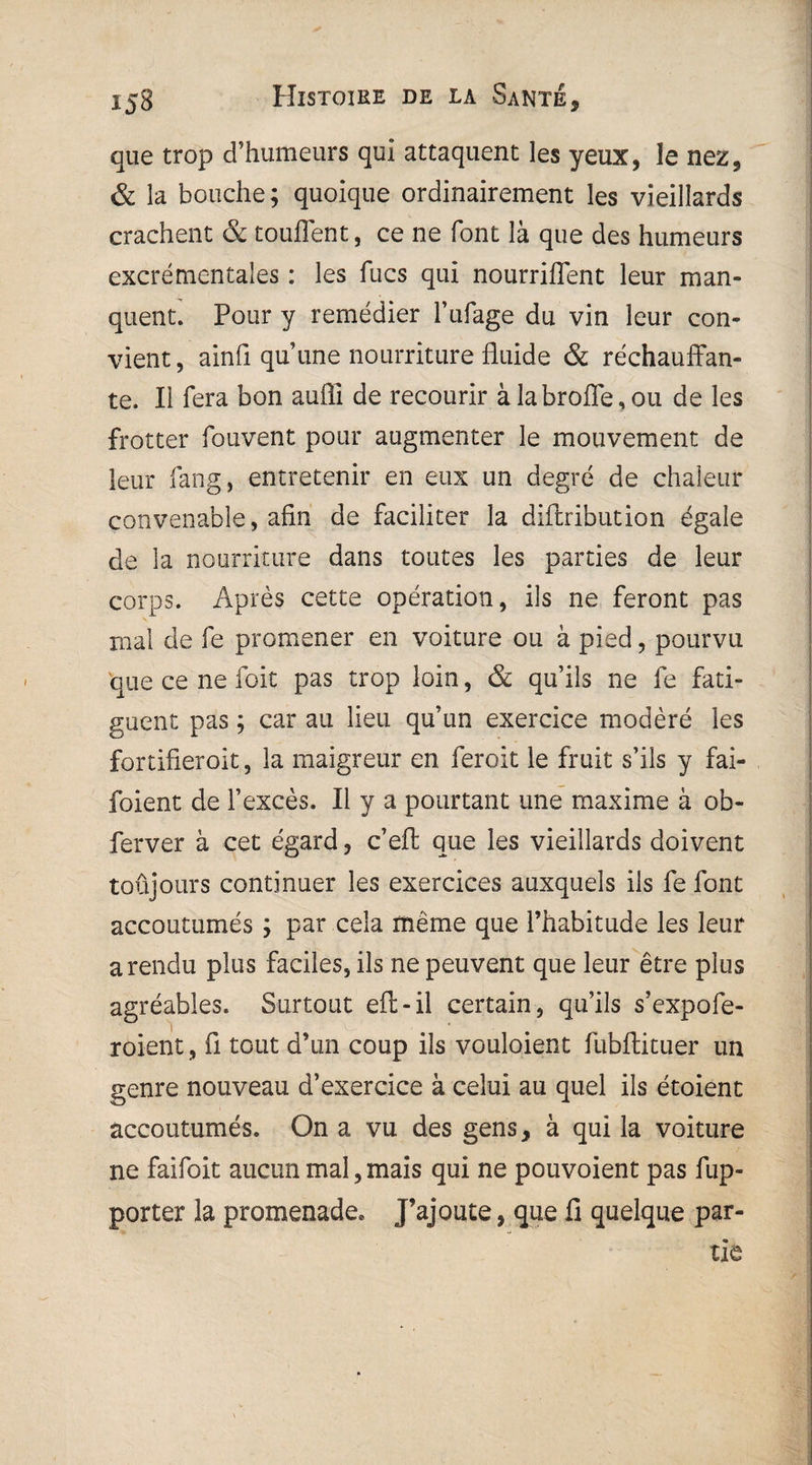 que trop d’humeurs qui attaquent les yeux, le nez, & la bouche; quoique ordinairement les vieillards crachent & touffent, ce ne font là que des humeurs excrémentaîes : les lues qui nourriflent leur man¬ quent. Pour y remédier biffage du vin leur con¬ vient , ainfi qu’une nourriture fluide & réchauffan¬ te. Ii fera bon aufïi de recourir à labroffe, ou de les frotter fouvent pour augmenter le mouvement de leur fang, entretenir en eux un degré de chaleur convenable, afin de faciliter la diftribution égale de la nourriture dans toutes les parties de leur corps. Après cette opération, ils ne feront pas mal de fe promener en voiture ou à pied, pourvu que ce ne foit pas trop loin, & qu’ils ne fe fati¬ guent pas ; car au lieu qu’un exercice modéré les fortifieroit, la maigreur en feroit le fruit s’ils y fai- foient de l’excès. Il y a pourtant une maxime à ob- ferver à cet égard, c’eft que les vieillards doivent toujours continuer les exercices auxquels ils fe font accoutumés ; par cela même que l’habitude les leur a rendu plus faciles, ils ne peuvent que leur être plus agréables. Surtout eft-il certain, qu’ils s’expofe- roient, fi tout d’un coup ils vouloient fubftituer un genre nouveau d’exercice à celui au quel ils étoient accoutumés. On a vu des gens, à qui la voiture ne faifoit aucun mal,mais qui ne pouvoient pas fup- porter la promenade. J’ajoute, que fi quelque par-