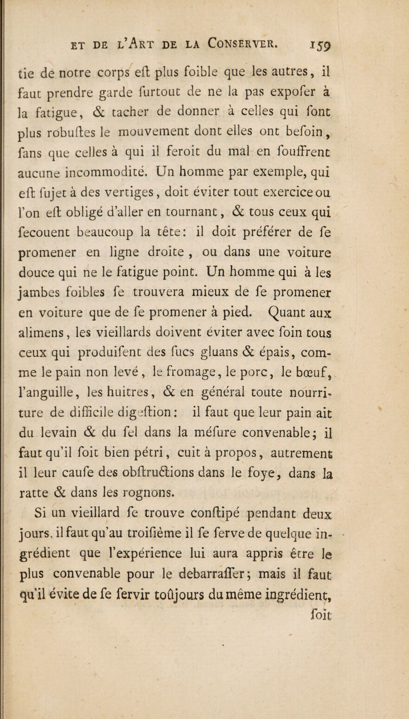 *59 tie de notre corps eft plus foible que les autres, il faut prendre garde furtout de ne la pas expofer à la fatigue, & tacher de donner à celles qui font plus robuftes le mouvement dont elles ont befoin, fans que celles à qui il feroit du mal en fouffrent aucune incommodité. Un homme par exemple, qui eft fujet à des vertiges, doit éviter tout exercice ou l’on eft obligé d’aller en tournant, & tous ceux qui fecouent beaucoup la tête: il doit préférer de fe promener en ligne droite , ou dans une voiture douce qui ne le fatigue point. Un homme qui à les jambes foibles fe trouvera mieux de fe promener en voiture que de fe promener à pied. Quant aux alimens, les vieillards doivent éviter avec foin tous ceux qui produifent des fucs gluans & épais, com¬ me le pain non levé , le fromage, le porc, le bœuf, l’anguille, leshuitres, & en général toute nourri¬ ture de difficile digeftion: il faut que leur pain ait du levain & du fel dans la méfure convenable; il faut qu’il foit bien pétri, cuit à propos, autrement il leur caufe des obflruftions dans le foye, dans la ratte & dans les rognons. Si un vieillard fe trouve conftipé pendant deux jours, il faut qu’au troifième il fe ferve de quelque in¬ grédient que l’expérience lui aura appris être le plus convenable pour le debarrafler; mais il faut qu’il évite de fe fervir toûjours du même ingrédient, foit