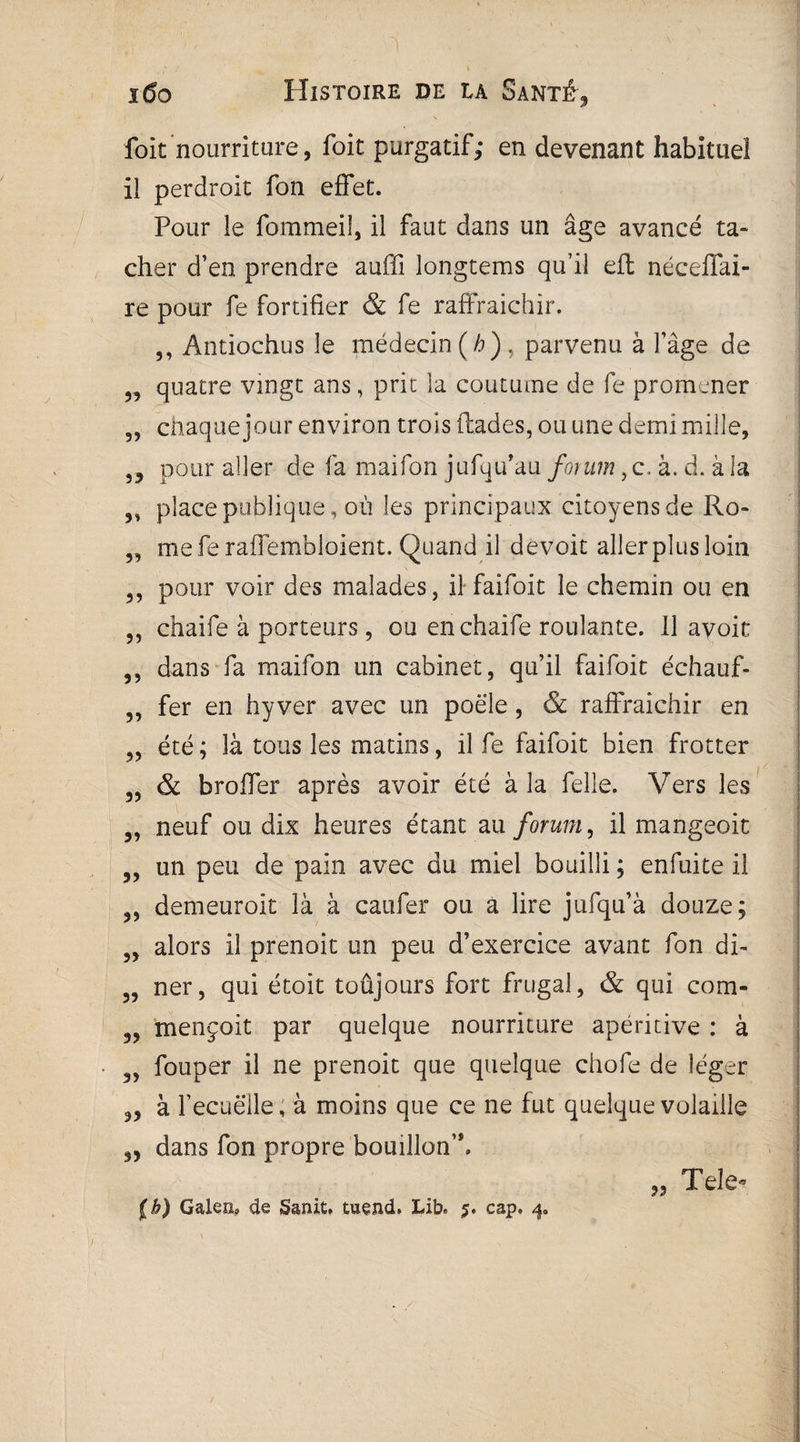 foit nourriture, foit purgatif; en devenant habituel il perdroit fon effet. Pour le fommeil, il faut dans un âge avancé ta¬ cher d’en prendre auffi longtems qu’il eft néceffai- re pour fe fortifier & fe raffraichir. ,, Antiochus le médecin (/>), parvenu à l’âge de „ quatre vingt ans, prie la coutume de fe promener „ chaque jour environ trois ftades, ou une demi mille, 5, pour aller de fa maifon jufqu’au fontm, c. à. d. à la „ place publique, où les principaux citoyens de Ro- „ me fe raffembloient. Quand il devoir allerplusloin 3, pour voir des malades, il faifoit le chemin ou en ,, chaife à porteurs , ou enchaife roulante. Il avoic 55 dans fa maifon un cabinet, qu’il faifoit échauf- ,, fer en hy ver avec un poêle, & raffraichir en été ; là tous les matins, il fe faifoit bien frotter 3, & broffer après avoir été à la Pelle. Vers les „ neuf ou dix heures étant au forum, il mangeoit 5, un peu de pain avec du miel bouilli ; enfuite il 5, demeuroit là à caufer ou a lire jufqu’à douze; 5, alors il prenoit un peu d’exercice avant fon di- 3, ner, qui étoit toûjours fort frugal, & qui com- 3, mençoit par quelque nourriture apéritive : à 3, fouper il ne prenoit que quelque chofe de léger 33 à l’ecuelle, à moins que ce ne fut quelque volaille 33 dans fon propre bouillon’*. 33 Tele-