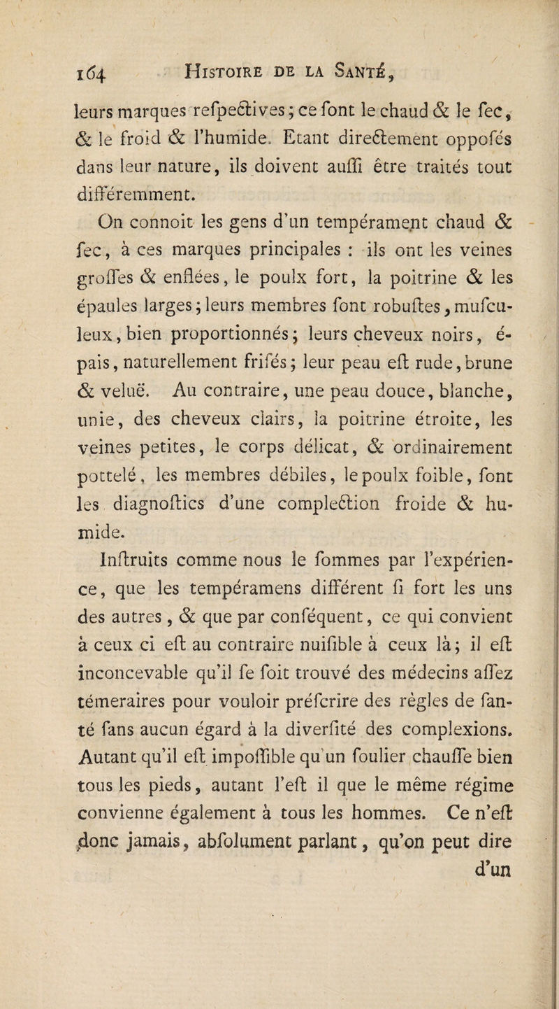 leurs marques refpeêlives ; ce font le chaud & le fec, & le froid & l’humide. Etant direftement oppofcs dans leur nature, ils doivent auffi être traités tout différemment. On connoit les gens d’un tempérament chaud & fec, à ces marques principales : ils ont les veines greffes & enflées, le poulx fort, la poitrine & les épaules larges;leurs membres font robuftes, mufeu- leux, bien proportionnés ; leurs cheveux noirs, é- pais, naturellement frifés; leur peau efl: rude,brune & velue. Au contraire, une peau douce, blanche, unie, des cheveux clairs, la poitrine étroite, les veines petites, le corps délicat, & ordinairement potteîé, les membres débiles, le poulx foible, font les diagnoffics d’une compleétion froide & hu¬ mide. Inflruits comme nous le fommes par l’expérien¬ ce, que les tempéramens différent fi fort les uns des autres , & que par conféquent, ce qui convient à ceux ci efl: au contraire nuifible à ceux là; il efl inconcevable qu’il fe foie trouvé des médecins affez téméraires pour vouloir préferire des règles de fan- té fans aucun égard à la diverfité des compîexions. Autant qu’il eft impoffible qu un foulier chauffe bien tous les pieds, autant fefl: il que le même régime convienne également à tous les hommes. Ce n’efl .donc jamais , abfolument parlant, qu’on peut dire d’un