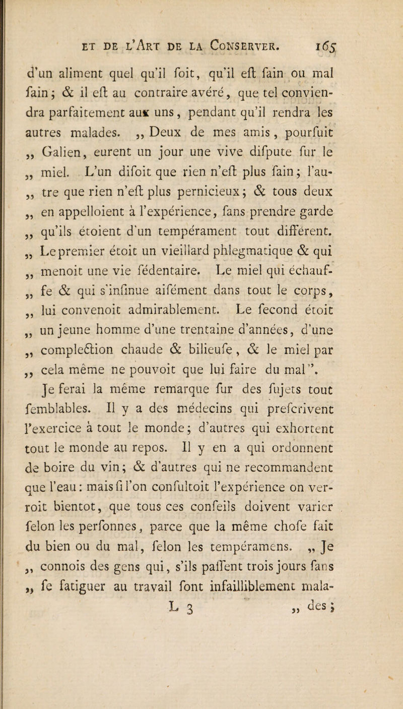d’un aliment quel qu’il Toit, qu’il eft fain ou mal fain; & il eft au contraire avéré, que tel convien¬ dra parfaitement aux uns, pendant qu’il rendra les autres malades. ,, Deux de mes amis, pourfuit „ Galien, eurent un jour une vive difpute fur le „ miel. L’un difoit que rien n’eft plus fain ; Tau- ,, tre que rien n’eft plus pernicieux; & tous deux „ en appelloient à l’expérience, fans prendre garde ,, qu’ils étoient d'un tempérament tout différent. „ Le premier étoit un vieillard phlegmatique & qui ,, menoit une vie fédentaire. Le miel qui échauf- ,, fe & qui s'infinue aifément dans tout le corps, ,, lui convenoit admirablement. Le fécond étoit ,, un jeune homme d’une trentaine d’années, d’une 5, compleêtion chaude & bilieufe , & le miel par ,, cela même ne pouvoit que lui faire du mal”. Je ferai la même remarque fur des fujets tout femblables. Il y a des médecins qui prefcrivent l'exercice à tout le monde ; d’autres qui exhortent tout le monde au repos. Il y en a qui ordonnent de boire du vin; & d’autres qui ne recommandent que l’eau: mais fi l’on confultoit l’expérience on ver- roit bientôt, que tous ces confeils doivent varier félon les perfonnes, parce que la même chofe fait du bien ou du mal, félon les tempéramens. „ Je ,, connois des gens qui, s’ils palfent trois jours fans „ fe fatiguer au travail font infailliblement mala- L 3 „ des ;