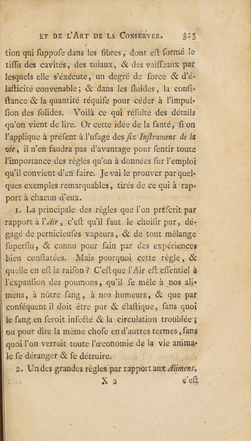 \ èt de l’Art de la Conserver. 323 g ! v lion qui fuppofe dans les fibres, dont eft formé le tiflu des cavités, des tiiiaux, & des vaifieanx par lesquels elle s’exécute, un degré de force & d’é- lafticité convenable ; & dans les fluides, la confia fiance & la quantité réquife pour céder à l’impul- fion des folides. Voilà ce qui réfulte des détails qu’on vient de lire. Or cette idée de la fanté, fi on l’applique à préfent à l’ufage des fix Infkrumens de la vie, il n’en faudra pas d’avantage pour fentir toute l’importance des règles qu’on à données fur l’emploi qu’il convient d’en faire. Je vai le prouver par quel» ques exemples remarquables, tirés de ce qui à rap¬ port à chacun d’eux. 1. La principale des règles que l’on préfcrit par rapport à Y Air , c’eft qu’il faut le choifirpur, dé¬ gagé de pernicieufes vapeurs, & de tout mélange fuperflu, & connu pour fain par des expériences bien conftatées. Mais pourquoi cette règle, & quelle en efi la raifon ? C’eft que l’Air efi effentiel à l’éxpanfion des poumons, qu’il fe mêle à nos ali*» mens, à nôtre fang, à nos humeurs, & que par conféquent il doit être pur & élaftique, fans quoi le fang en feroit infeélé & la circulation troublée ; ou pour dire la meme chofe en d’autres termes, fans quoi l’on verroit toute l’œconomie de la vie anima¬ le fe déranger & fe détruire. 2. Un des grandes règles par rapport aux Aliment? : , X 2 «’eû