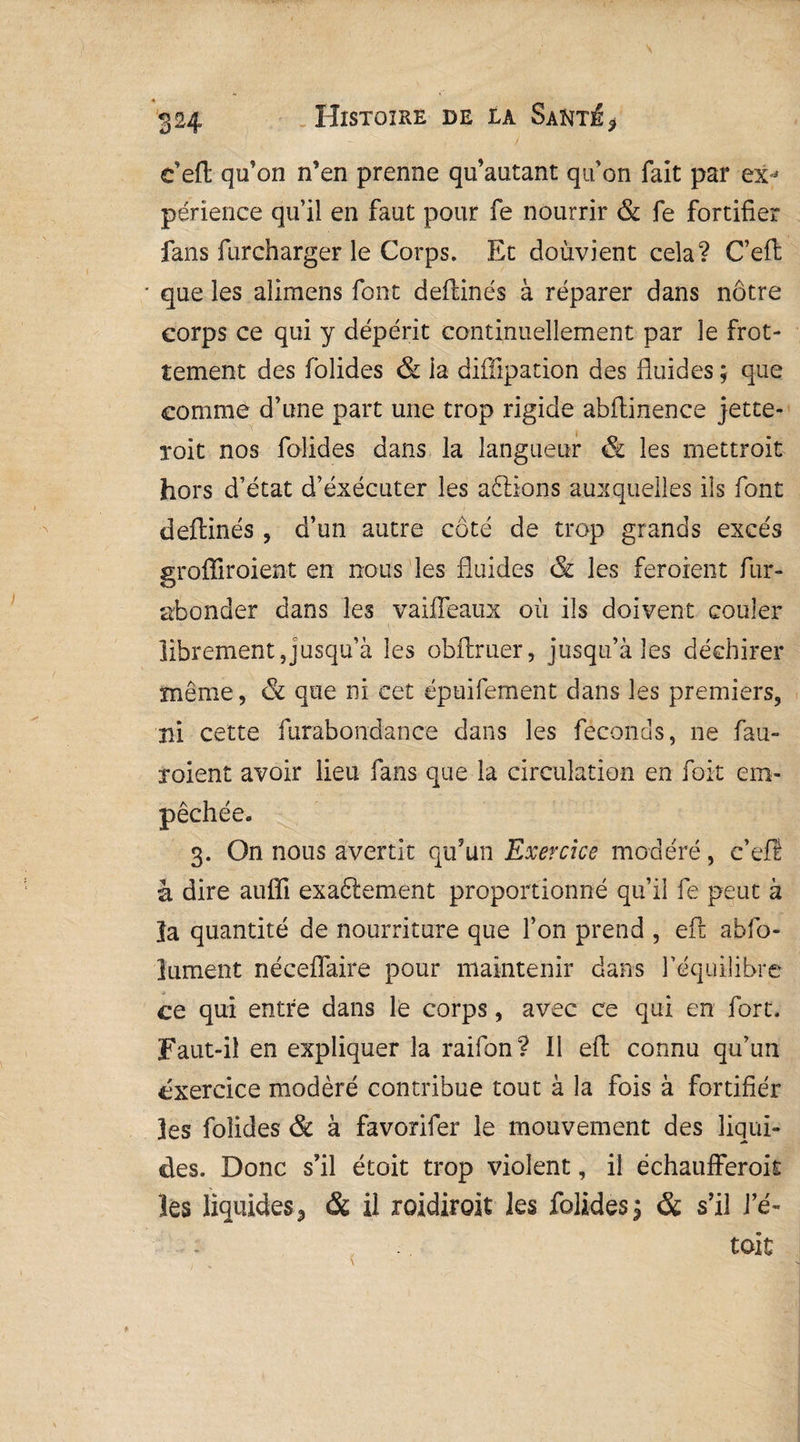 c’efl qu’on n’en prenne qu’autant qu’on fait par ex^ périence qu’il en faut pour fe nourrir & fe fortifier fans furcharger le Corps. Et doùvîent cela? C’effc que les aîimens font deffinés à réparer dans nôtre corps ce qui y dépérit continuellement par le frot¬ tement des folides & la diffipation des fluides ; que comme d’une part une trop rigide abflinence jette- xoit nos folides dans la langueur & les mettroit hors d’état d’éxécuter les aftions auxquelles ils font deffinés , d’un autre coté de trop grands excès groffiroient en nous les fluides & les feroient fur- abonder dans les vaiffeaux où ils doivent couler librement,jusqu’à les obftruer, jusqu’à les déchirer même, & que ni cet épuifement dans les premiers, ni cette furabondance dans les féconds, ne fau- xoient avoir lieu fans que la circulation en foit em¬ pêchée. 3. On nous avertit qu’un Exercice modéré, e’efï à dire auffi exaftement proportionné qu’il fe peut à îa quantité de nourriture que l’on prend , eft abfo- lument néceffaire pour maintenir dans l’équilibre ce qui entre dans le corps, avec ce qui en fort. Faut-il en expliquer la raifon? 11 eft connu qu’un exercice modéré contribue tout à la fois à fortifier les folides & à favorifer le mouvement des liqui¬ des. Donc s’il étoit trop violent, il échaufferok les liquide*, & il roidiroit les folides $ & s’il J’é- toit