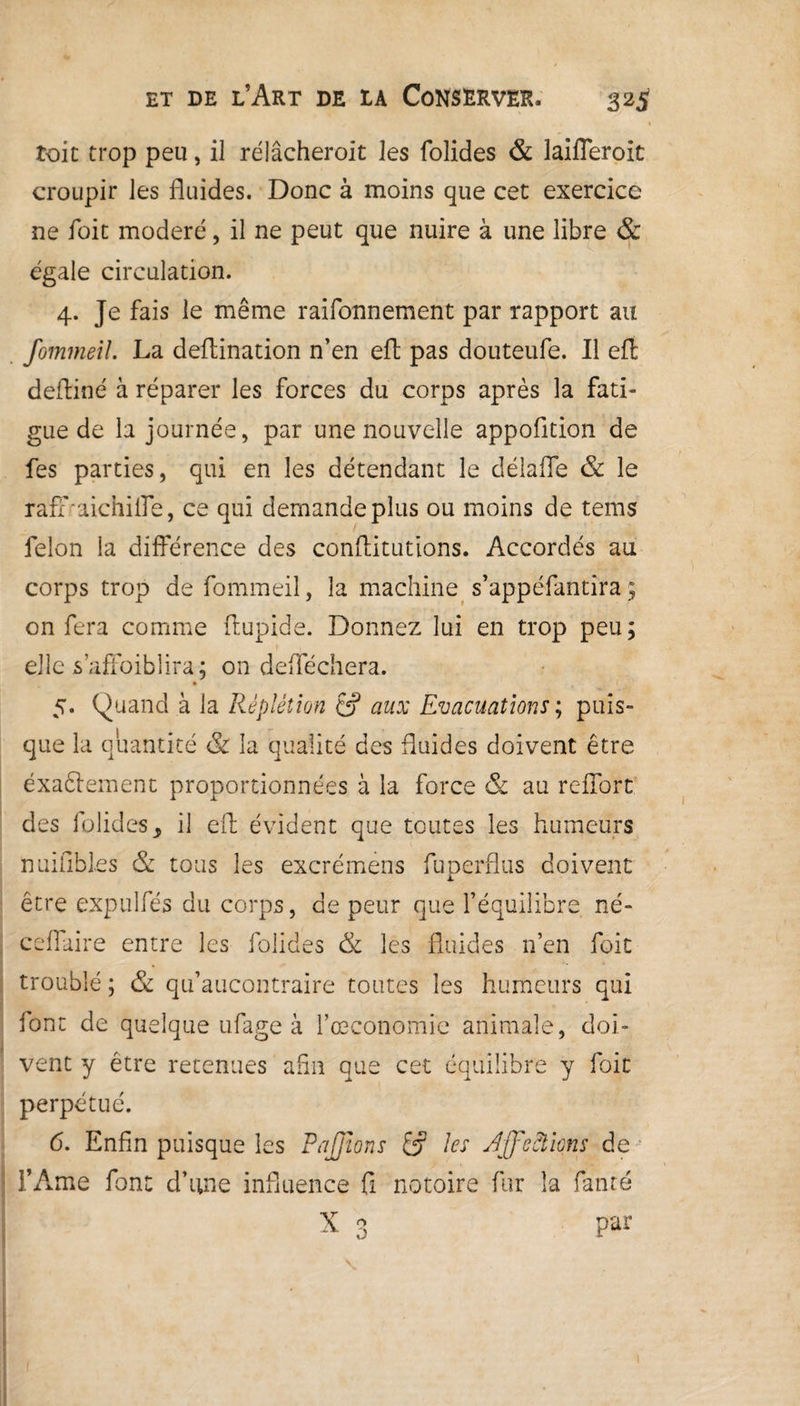 roit trop peu, il rélâcheroit les folides & laifleroit croupir les fluides. Donc à moins que cet exercice ne foit modéré, il ne peut que nuire à une libre & égale circulation. 4. Je fais le même raifonnement par rapport au fommeil. La deflination n’en efl pas douteufe. Il eft deftiné à réparer les forces du corps après la fati¬ gue de la journée, par une nouvelle appofition de fes parties, qui en les détendant le délafle & le raffraichilfe, ce qui demande plus ou moins de tems lelon la différence des conftitutions. Accordés au corps trop de fommeil, la machine s’appéfantira ; on fera comme ftupide. Donnez lui en trop peu; elle s affaiblira; on defféchera. 5. Quand à la Rèpiétion &p aux Evacuations ; puis¬ que la quantité & la qualité des fluides doivent être éxaftement proportionnées à la force & au reffort des folides, il efl; évident que toutes les humeurs nuiflbles & tous les excrémens fuperflus doivent être expulfés du corps, de peur que l’équilibre né- ceflaire entre les folides & les fluides n’en foit troublé ; & qu’aucontraire toutes les humeurs qui font de quelque ufage à l’œconomie animale, doi¬ vent y être retenues afin que cet équilibre y foit perpétué. 6. Enfin puisque les PaJJïons & les Affections de l’Ame font d’une influence fi notoire fur la fan té | X 3 par