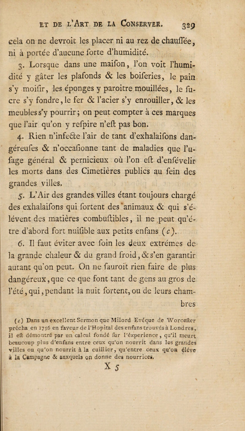 cela on ne devroit les placer ni au rez de chauffée, ni à portée d’aucune forte d’humidité. 3. Lorsque dans une maifon, l’on voit l’humi¬ dité y gâter les plafonds & les boiferies, le pain s’y moifir, les éponges y paroitre mouillées, le fu- cre s’y fondre,le fer & l’acier s’y enrouiller, 8c les meubles s’y pourrir ; on peut compter à ces marques que l’air qu’on y refpire n’efl pas bon. 4. Rien n’infeéle l’air de tant d’exhalaifons dan- géreufes & n’occafionne tant de maladies que l’u- fage général & pernicieux où l’on eft d’enfévelir les morts dans des Cimetières publics au fein des grandes villes, 5. L’Air des grandes villes étant toujours chargé des exhalaifons qui fortent des‘animaux & qui s’é¬ lèvent des matières combuftibles, il ne peut qu’ê¬ tre d’abord fort nuifible aux petits enfans (c). 6. Il faut éviter avec foin les deux extrêmes de la grande chaleur & du grand froid, & s’en garantir autant qu'on peut. On ne fauroit rien faire de plus dangéreux,que ce que font tant de gens au gros de l’été,qui,pendant la nuit fortent,ou de leurs cham¬ bres ( c ) Dans un excellent Sermon que Milord Evêque de Worcefter prêcha en 1756 en faveur de THopital des enfans trouvés à Londres, il eft démontré par un calcul fondé fur l’éxperience , qu’il meurt beaucoup plus d’enfans entre ceux qu’on nourrit dans les grandes villes ou qu’on nourrit à la cuillier, qu’entre ceux qu’on élève à la Campagne & auxquels on donne des nourrices, x 5