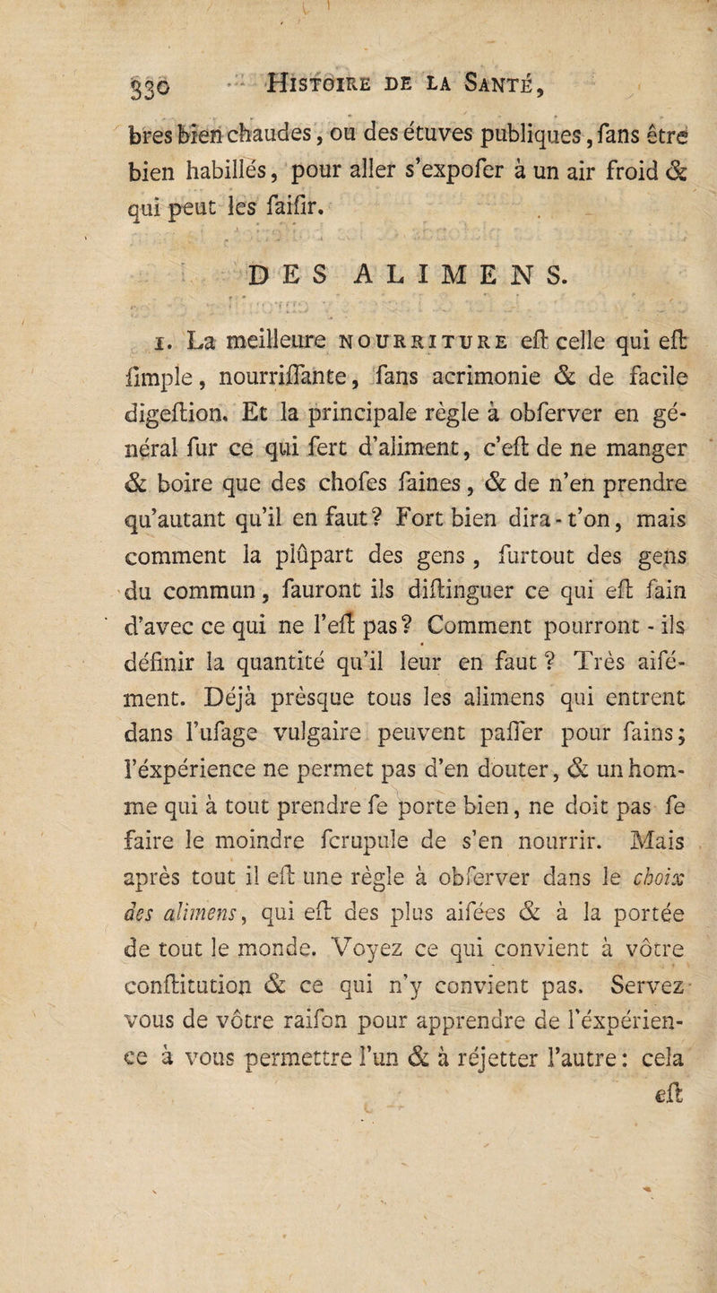 ! 33° Histoire de la Santé, bres bien chaudes , ou des étuves publiques, fans être bien habillés, pour aller s’expofer à un air froid & qui peut les faifir. DES ALIMENS. i. La meilleure nourriture effc celle qui eft iimple, nourriflante, fans acrimonie & de facile digeftionu Et la principale règle à obferver en gé¬ néral fur ce qui fert d’aliment, c’eft de ne manger & boire que des chofes faines, & de n’en prendre qu’autant qu’il enfant? Fort bien dira-t’on, mais comment la plûpart des gens, furtout des gens du commun, fauront ils diftinguer ce qui eft fain d’avec ce qui ne l’eft pas ? Comment pourront - ils définir la quantité qu’il leur en faut ? Très aifé- ment. Déjà presque tous les alimens qui entrent dans Fufage vulgaire peuvent pafier pour fains; l’éxpérience ne permet pas d’en douter, & un hom¬ me qui à tout prendre fe porte bien, ne doit pas fe faire le moindre fcrupule de s’en nourrir. Mais après tout il eft une règle à obferver dans le choix des alimens, qui eft des plus aifées & à la portée de tout le monde. Voyez ce qui convient à vôtre conftitution & ce qui n’y convient pas. Servez vous de vôtre raifon pour apprendre de l’expérien¬ ce à vous permettre l’un & à réjetter l’autre: cela eft