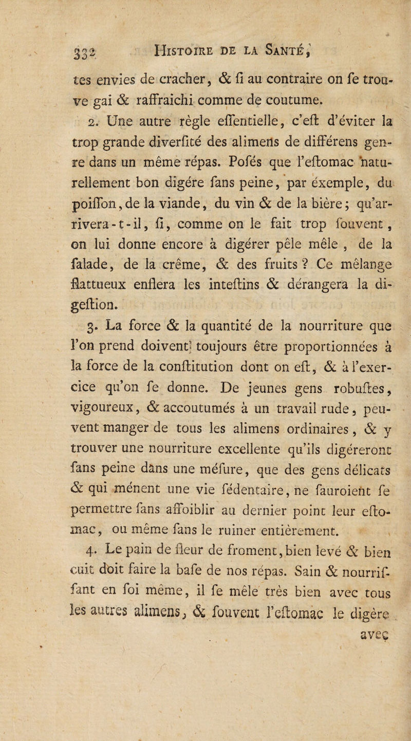 . ' ' ’ -l; v . ' f; 1 ‘ 332 Histoire de la Santé, tes envier de cracher, & fi au contraire on fe trou¬ ve gai & raffraiehi comme de coutume. 2. Une autre règle eflentielle, c’efi: d’éviter la trop grande diverfité des alimens de différens gen¬ re dans un même répas. Pofés que l’eftomac natu¬ rellement bon digère fans peine, par exemple, du poiffon, de la viande, du vin & de la bière ; qu’ar¬ rivera -1 - il, fi, comme on le fait trop fouvent, on lui donne encore à digérer pèle mêle , de la falade, de la crème, & des fruits? Ce mélange flattueux enflera les inteftins & dérangera la di- geftion. 3. La force & la quantité de la nourriture que l’on prend doivent toujours être proportionnées à la force de la conftitution dont on eft, & à l’exer¬ cice qu’on fe donne. De jeunes gens robuftes, vigoureux, & accoutumés à un travail rude, peu¬ vent manger de tous les alimens ordinaires, & y trouver une nourriture excellente qu’ils digéreront fans peine dans une méfure, que des gens délicats & qui mènent une vie fédentaire, ne fauroient fe permettre fans aiToiblir au dernier point leur eflo- mac, ou même fans le ruiner entièrement. 4. Le pain de fleur de froment,bien levé & bien cuit doit faire la bafe de nos répas. Sain & nourrif- fant en foi même, il fe mêle très bien avec tous les autres alimens} & fouvent l’eflomac le digère avec f , ‘ ' H ’ I