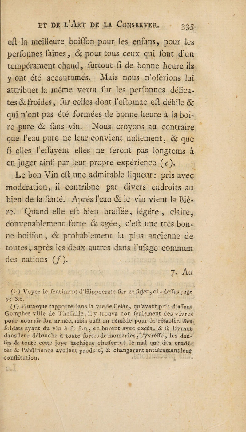 ooO efl la meilleure boiffon pour les enfans, pour les perfonnes faines 3 & pour tous ceux qui font d’un tempérament chaud, furtout fi de bonne heure ils y ont été accoutumés. Mais nous n’oferions lui attribuer la même vertu fur les perfonnes délica¬ tes & froides, fur celles dont l’eftomac efl débile & qui n’ont pas été formées de bonne heure à la boi¬ re pure & fans vin. Nous croyons au contraire que l’eau pure ne leur convient nullement, & que fi elles l’effayent elles ne feront pas longtems à en juger ainfi par leur propre expérience (e). Le bon Vin efh une admirable liqueur : pris avec modération, il contribue par divers endroits au bien de la fanté. Après l’eau & le vin vient la Biè¬ re. Quand elle efl bien braffée, légère , claire, convenablement forte & âgée, c’eft une très bon¬ ne boiffon, & probablement la plus ancienne de toutes, après les deux autres dans I’ufage commun des nations (/). 7. Au { ?) Voyez le fentiment d’Kiopocrate fur ce lujet, ci - deffus page 95 &c. (/) Plutarque rapporte dans la viedeCefar, qu’ayant pris d’afiauÊ Gomphes ville de ThelTalie , il y trouva non feulement des vivres pour nourrir fon armée, mais auffi un rémède pour la rétablir. Ses foldats ayant du vin à foifon, en burent avec excès, & fe livrant dans leur débauche à toute fortes de morne ries, l’y vrëfle , les dan- fes & toute cette joye bachique chaflereut le mal que des crudi¬ tés & l’abftinence avoient produit^ & changèrent entier enaentleuS’ conftitutio», - - - • r