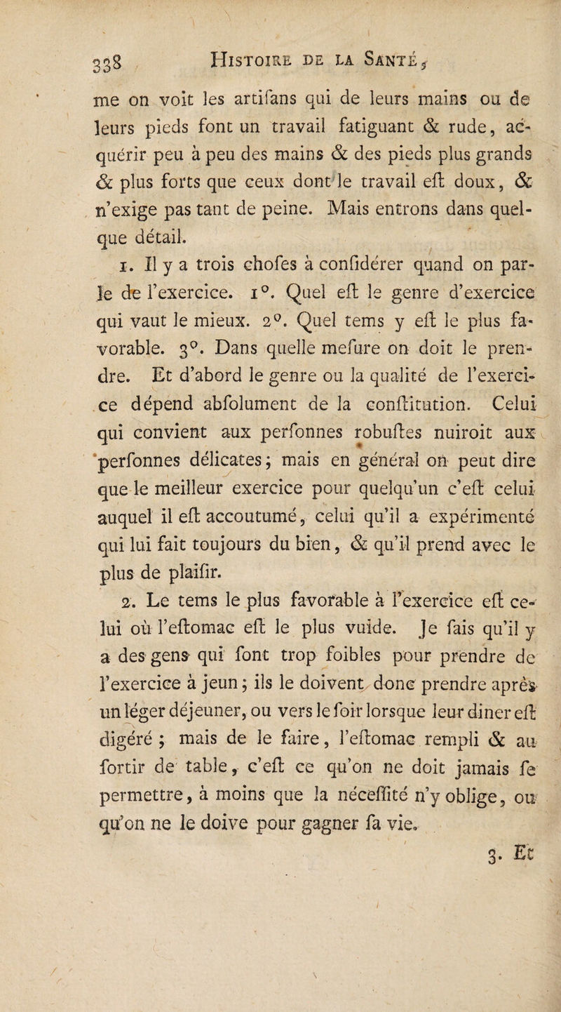 338 Histoire de la Santé s me on voit les artifans qui de leurs mains ou de leurs pieds font un travail fatiguant & rude, ac¬ quérir peu à peu des mains & des pieds plus grands & plus forts que ceux dont le travail efh doux, & n’exige pas tant de peine. Mais entrons dans quel¬ que détail. 1. Il y a trois chofes à confidérer quand on par¬ le de l’exercice. i°. Quel eft le genre d’exercice qui vaut le mieux. 2°. Quel tems y eft le plus fa¬ vorable. 3°. Dans quelle mefure on doit le pren¬ dre. Et d’abord le genre ou la qualité de l’exerci¬ ce dépend abfolument de la conftitution. Celui qui convient aux perfonnes robuftes nuiroit aux perfonnes délicates ; mais en général on peut dire que le meilleur exercice pour quelqu’un c’eft celui auquel il eft accoutumé , celui qu’il a expérimenté qui lui fait toujours du bien, & qu’il prend avec le plus de plaifir. 2. Le tems le plus favorable à l’exercice eft ce¬ lui où l’eftomac eft le plus vuide. Je fais qu’il y a des gens qui font trop foibles pour prendre de l’exercice à jeun ; ils le doivent donc prendre après un léger déjeuner, ou vers le loir lorsque leur diner eft digéré ; mais de le faire, î’eftomac rempli & au fortir de table, c’eft ce qu’on ne doit jamais fe permettre, à moins que la néceftité n’y oblige, ou qu’on ne le doive pour gagner fa vie,