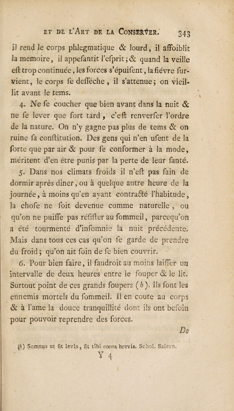 Il rend le corps phlegmatique & lourd, il affoiblit la mémoire, il appefantjc l’efprit ; & quand la veille eft trop continuée, les forces s’épuifent, la fièvre fur- vient, le corps fe defleche, il s’attenue; on vieil¬ lit avant le tems. \ 4. Ne fe coucher que bien avant dans la nuit & ne fe lever que fort tard , c’eft renverfer l’ordre de la nature. On n’y gagne pas plus de tems & on ruine fa confhitution. Des gens qui n’en ufent de la forte que par air & pour fe conformer à la mode, méritent d’en être punis par la perte de leur fanté. 5. Dans nos climats froids il n’effc pas fain de dormir après diner, ou à quelque autre heure de la journée, à moins qu’en ayant contra&é l’habitude, la chofe ne foit devenue comme naturelle , ou qu’on ne puifle pas réfifter au fommeil, parceqif on a été tourmenté d’infomnie la nuit précédente. Mais dans tous ces cas qu’on fe garde de prendre du froid ; qu’on ait foin de fe bien couvrir. 6. Pour bien faire, il faudroitau moins laifier un intervalle de deux heures entre le fouper & le lit. Surtout point de ces grands foupers (/;). Us font les ennemis mortels du fommeil. U en coûte au corps & à famé la douce tranquillité dont ils ont hefoin pour pouvoir reprendre des forces. De (b) Somnus ut fit levis, fît tibi cœna brevis. Schol. Saiern. Y 4