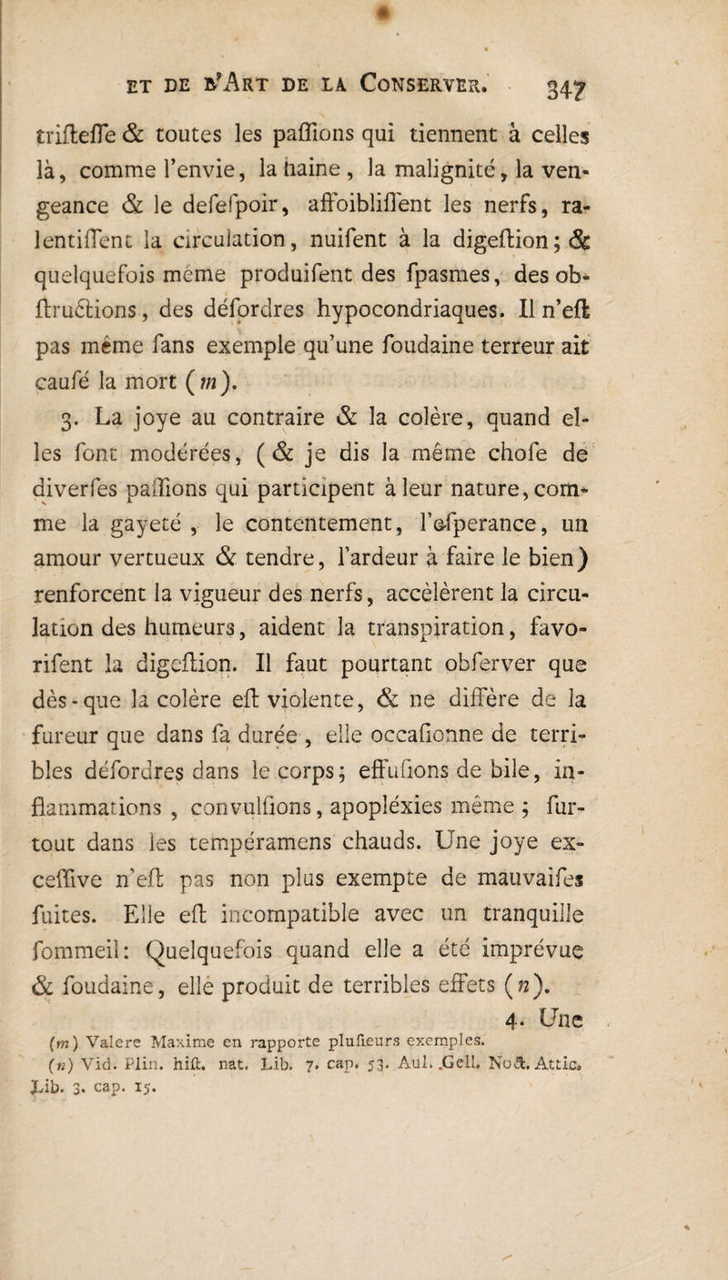 34? ■ t rifle fie & toutes les paillons qui tiennent à celles là, comme l’envie, la Daine , la malignité, la ven¬ geance & le defefpoir, affoibliffent les nerfs, ra- lentiflent la circulation, nuifent à la digeftion; & quelquefois meme produifent des fpasmes, des ob- ftruélions, des défordres hypocondriaques. Il n’eft pas même fans exemple qu’une foudaine terreur ait caufé la mort (?«). 3. La joye au contraire & la colère, quand el¬ les font modérées, (& je dis la même chofe de diverfes pallions qui participent à leur nature, com¬ me la gayeté , le contentement, fofperance, un amour vertueux & tendre, l’ardeur à faire le bien) renforcent la vigueur des nerfs, accélèrent la circu¬ lation des humeurs, aident la transpiration, favo- rifent la digeflion. Il faut pourtant obferver que dès-que la colère eft violente, & ne diffère de la fureur que dans fa durée , elle occafionne de terri¬ bles défordres dans le corps; effufions de bile, in¬ flammations , convulfions, apopîéxies même ; fur- tout dans les tempéramens chauds. Une joye ex- ceffive n’eft pas non plus exempte de mauvaifes fuites. Elle eft incompatible avec un tranquille fommeil: Quelquefois quand elle a été imprévue & foudaine, elle produit de terribles effets (72). 4* Une (m) Valere Maxime en rapporte plufieurs exemples. (n) Vid. Plin. hift. nat. Lib, 7. cap. 53. Aul. .Gcil. No&. Attic. JÀb. 3* cap. 15.
