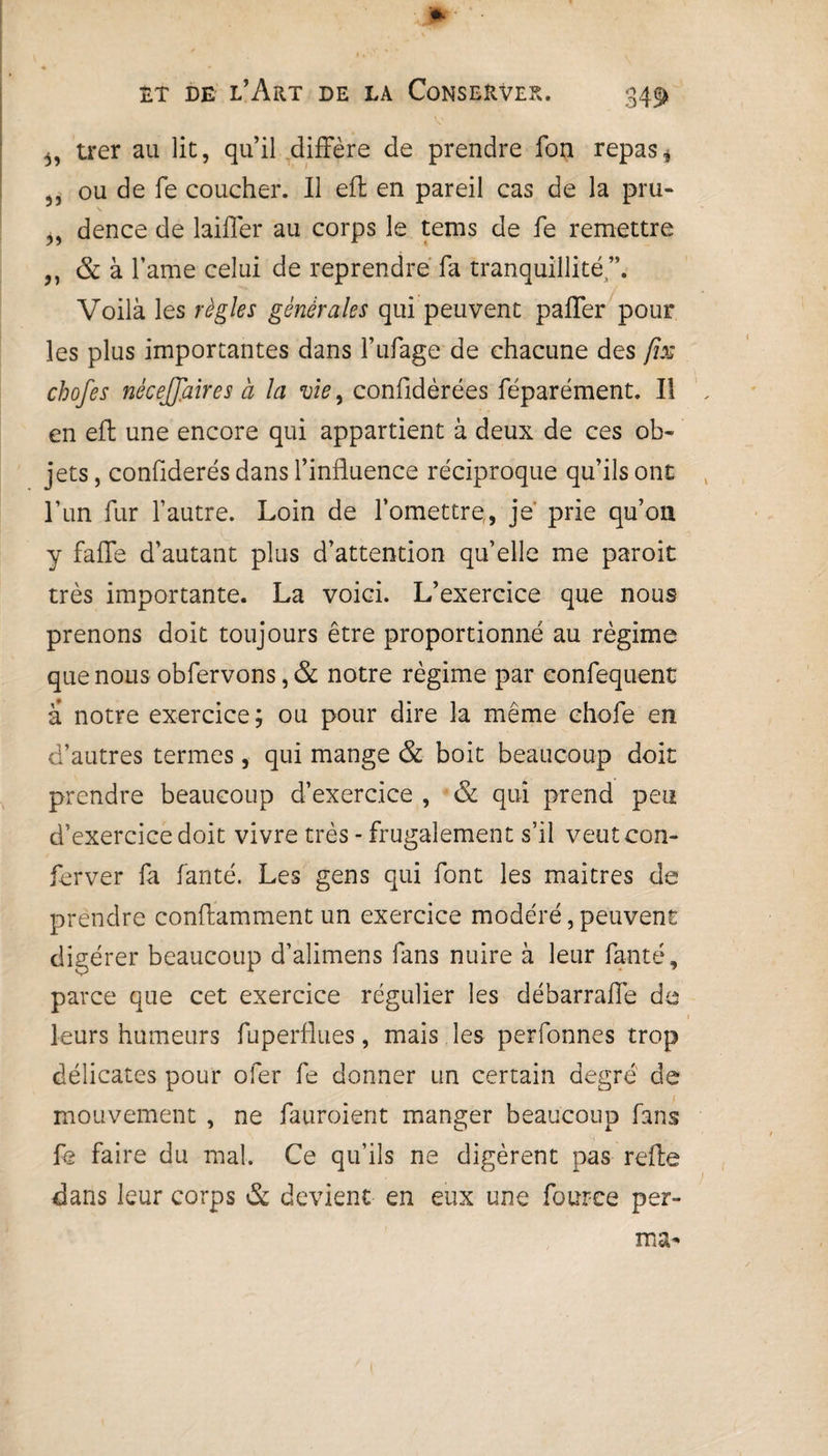 3, trer au lie, qu’il diffère de prendre fon repas, 5) ou de fe coucher. Il eft en pareil cas de la pru- „ dence de laiffer au corps le tems de fe remettre & à famé celui de reprendre fa tranquillité”. Voilà les règles générales qui peuvent paffer pour les plus importantes dans l’ufage de chacune des fus chofes nécessaires à la vie, confldèrées féparément. Il en eft une encore qui appartient à deux de ces ob¬ jets , confiderés dans l’influence réciproque qu’ils ont l’un fur l’autre. Loin de l’omettre,, je prie qu’oii y fafle d’autant plus d’attention quelle me paroit très importante. La voici. L’exercice que nous prenons doit toujours être proportionné au régime que nous obfervons, & notre régime par confequent a notre exercice; ou pour dire la même chofe en d’autres termes, qui mange & boit beaucoup doit prendre beaucoup d’exercice , & qui prend peu d’exercice doit vivre très - frugalement s’il veutcon- ferver fa fanté. Les gens qui font les maitres de prendre conftamment un exercice modéré, peuvent digérer beaucoup d’alimens fans nuire à leur fanté, parce que cet exercice régulier les débarrafle de leurs humeurs fuperflues, mais les perfonnes trop délicates pour ofer fe donner un certain degré de mouvement , ne fauroient manger beaucoup fans fe faire du mal. Ce qu’ils ne digèrent pas relie dans leur corps & devient en eux une fouree per- ma-