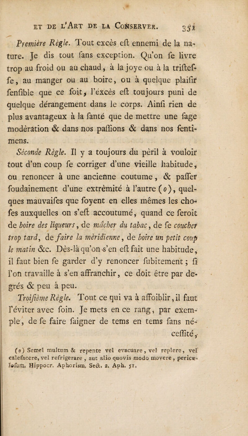 35i Première Règle. Tout excès eft ennemi de la na¬ ture. Je dis tout fans exception. Qu'on fe livre trop au froid ou au chaud, à la joye ou à la triftef- fe, au manger ou au boire, ou à quelque plaifir fenfible que ce fait* l’excès eft toujours puni de quelque dérangement dans le corps. Ainli rien de plus avantageux à la fanté que de mettre une fage modération & dans nos pallions & dans nos fenti- mens. Séconde Règle. Il y a toujours du péril à vouloir tout d’un coup fe corriger d’une vieille habitude, ou renoncer à une ancienne coutume, & palier foudainement d’une extrémité à l’autre (0), quel¬ ques mauvaifes que foyent en elles mêmes les cho- fes auxquelles on s’eft accoutumé, quand ce feroit de boire des liqueurs, de mâcher du tabac, de fe coucher trop tard, de faire la méridienne, de boire un petit coup le matin &c. Dès-là qu’on s’en eft fait une habitude, il faut bien fe garder d’y renoncer fubitement ; lï l’on travaille à s’en affranchir, ce doit être par de¬ grés & peu à peu. Troifième Règle. Tout ce qui va à affoiblir,il faut l’éviter avec foin. Je mets en ce rang, par exem¬ ple , de fe faire faigner de tems en tems fans né- celîité,- (0) Semel multum & repente vel evacüare, vel replere, vel calefacere, vel refrigerare , aut alio quovis modo moyere , pericst * Îdfuiîj, Hippocr, Aphorisrp, Sett. 2, Aph. 51,