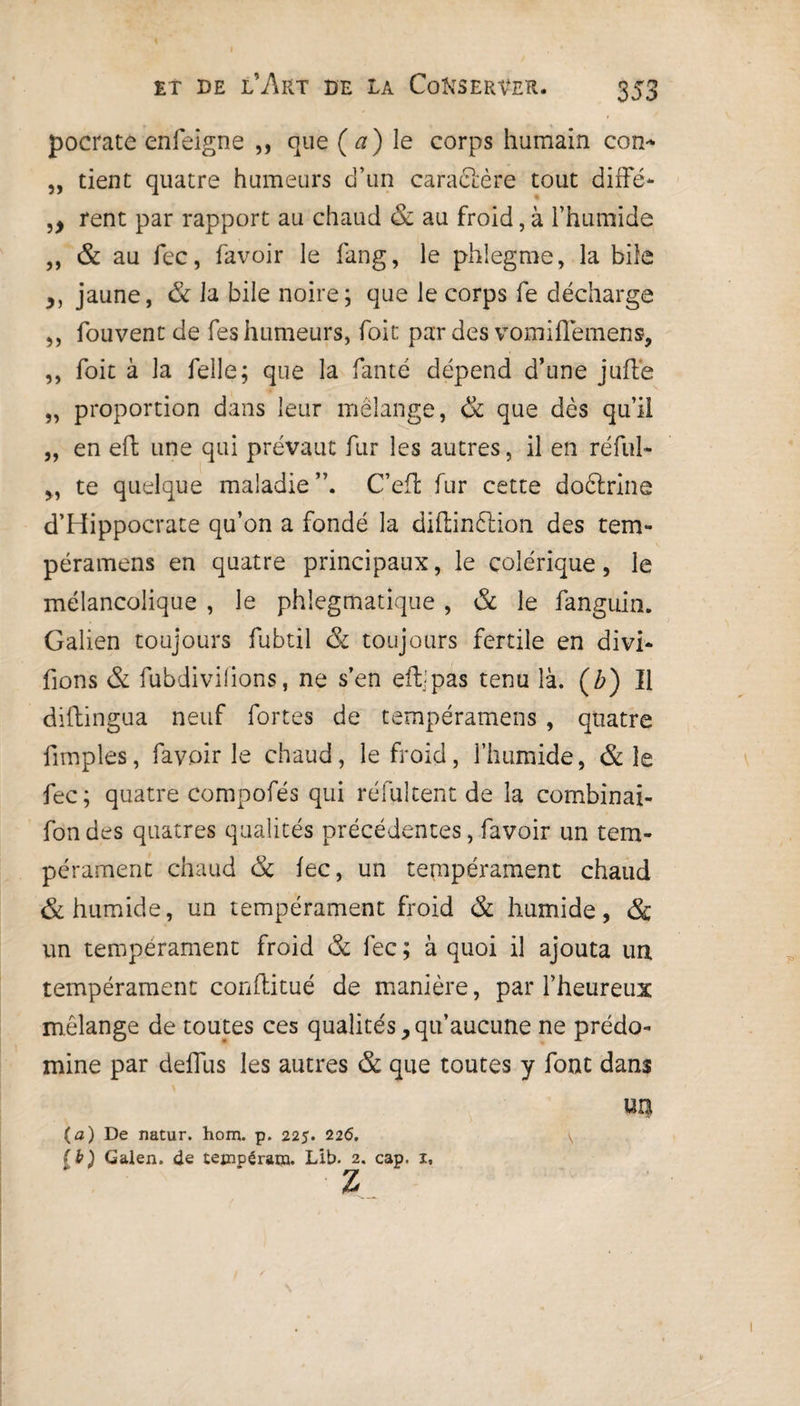 I et de l’Art de la Conserver. 353 pocrate enfeigne ,, que (a) le corps humain con* „ tient quatre humeurs d’un cara&ère tout diffé- ,, rent par rapport au chaud & au froid, à l’humide ,, & au fec, favoir le fang, le phlegme, la bile ,, jaune, & la bile noire; que le corps fe décharge ,, fouvent de fes humeurs, foit par des vomiflemens, ,, foit à la Celle ; que la fanté dépend d’une juffe „ proportion dans leur mélange, & que dès qu’il „ en effc une qui prévaut fur les autres, il en réfui- 5, te quelque maladie C’efl fur cette doftrine d’Hippocrate qu’on a fondé la diflinftion des tem- péramens en quatre principaux, le colérique, le mélancolique , le phiegmatique, & le fanguin. Galien toujours fubtil & toujours fertile en divi- fions & fubdivifions, ne s’en eftjpas tenu là. (£) Il diftingua neuf fortes de tempéramens , quatre fimples, favoir le chaud, le froid, l’humide, & le fec; quatre compofés qui réfultent de la combinai- fon des quatres qualités précédentes, favoir un tem¬ pérament chaud & fec, un tempérament chaud & humide, un tempérament froid & humide, & un tempérament froid & fec ; à quoi il ajouta un tempérament conflitué de manière, par l’heureux mélange de toutes ces qualités,qu’aucune ne prédo¬ mine par deflus les autres & que toutes y font dans un (a) De natur. hom. p. 225. 226. \ [b) Galen, de teeipérar». Lib. 2. cap. 1, Z