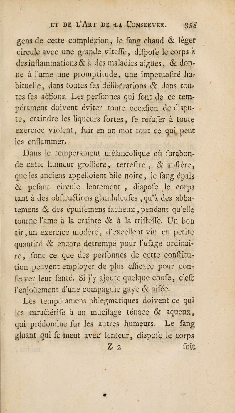 gens de cette compléxion, le fang chaud & léger circule avec une grande vitefle, difpofe le corps à des inflammations & à des maladies aigues, & don¬ ne à l’ame une promptitude, une impetuoflté ha¬ bituelle, dans toutes Tes délibérations & dans tou¬ tes Tes aâions. Les perfonnes qui font de ce tem¬ pérament doivent éviter toute occaflon de dispu¬ te, craindre les liqueurs fortes, fe refufer à toute exercice violent, fuir en un mot tout ce quit peut les enflammer. Dans le tempérament mélancolique où furabon- de cette humeur groflière, terreflre , & auilère, que les anciens appelaient bile noire, le fang épais & pefant circule lentement , dispofe le corps tant à des obflruélions glanduleufes ,qifà des abba- temens & des épuifemens fâcheux , pendant qu’elle tourne famé à la crainte & à la triftefle. Un bon air,un exercice modéré, d’excellent vin en petite quantité & encore détrempé pour finage ordinai¬ re, font ce que des perfonnes de cette confütu- tion peuvent employer de plus efficace pour con- ferver leur fanté. Si j’y ajoute quelque chofe, ç’efi: fenjoiiement d’une compagnie gaye & aifée. Les tempéramens phlegmatiques doivent ce qui les carafltérife à un mucilage ténace & aqueux, qui prédomine fur les autres humeurs. Le fang gluant qui fe meut avec lenteur, dispofe le corps Z z fait