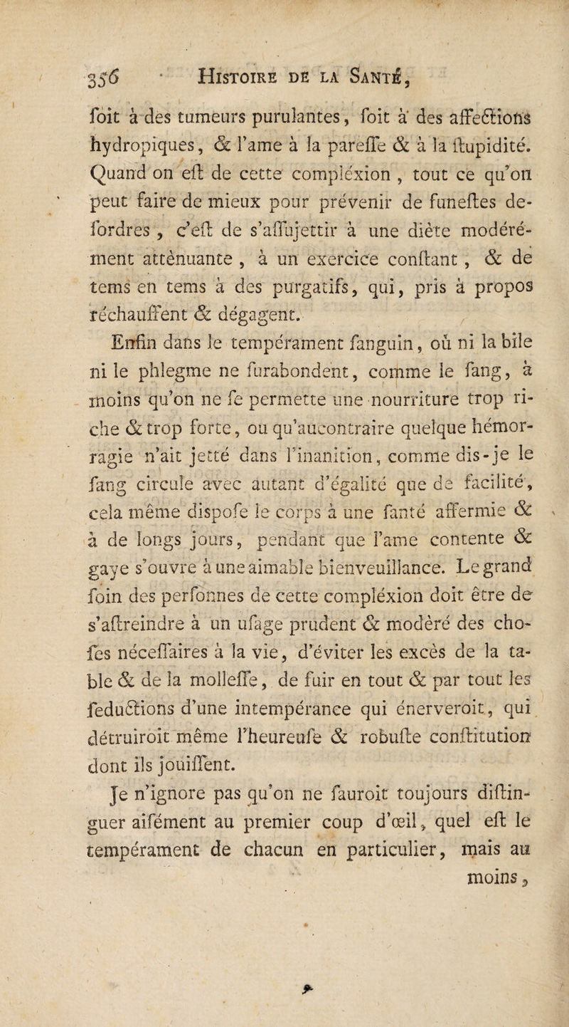 foit à des tumeurs purulantes, foit à des affeéHotts hydropiques, & Famé à la parefle & à la limpidité. Quand on eft de cette compiéxion , tout ce qu’on peut faire de mieux pour prévenir de funefles de- iordres , ceft de s’affujettir à une diète modéré¬ ment atténuante , à un exercice confiant , & de tems en tems à des purgatifs, qui, pris à propos réchauffent & dégagent. Enfin dans le tempérament fanguin, ou ni la bile ni le phîegme ne furahondent, comme le fang, à moins qu’on ne fe permette une nourriture trop ri¬ che &trop forte, ou qu’aucontraire quelque hémor¬ ragie n’ait jetté dans l’inanition, comme dis-je le fang circule avec autant d’égalité que de facilité, cela même dispofe le corps à une fan té affermie & h de longs jours, pendant que Famé contente & gaÿe s’ouvre à une aimable bienveuillance. Legrand foin des perfonnes de cette compiéxion doit être de s’aflreindre à un ufage prudent & modéré des cho- fes nécefîaires à la vie, d’éviter les excès de la ta¬ ble & de la molleffe, de fuir en tout & par tout les feduêtions d’une intempérance qui énerverait, qui détruirait même Fheureufe & robufle conftitution dont ils joüiflent. Je n’ignore pas qu’on ne fauroit toujours diftin- guer aifément au premier coup d’œil „ quel eft le tempérament de chacun en particulier , mais au i . ' moins 3