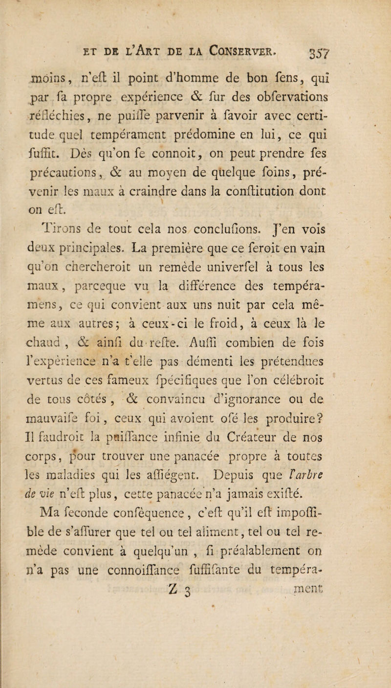 moins, n’eft il point d’homme de bon fens, qui par fa propre expérience & fur des obfervations réfléchies, ne puiffe parvenir à favoir avec certi¬ tude quel tempérament prédomine en lui, ce qui fuffit. Dès qu’on fe connoit, on peut prendre fes précautions, & au moyen de quelque foins, pré¬ venir les maux à craindre dans la conftitution dont on efl. Tirons de tout cela nos conduirons. T’en vois J . ^ fs deux principales. La première que ce feroit en vain qu’on chercheroit un remède univerfel à tous les maux, parceque vu la différence des tempéra- mens, ce qui convient aux uns nuit par cela mê¬ me aux autres; à ceux-ci le froid, à ceux là le chaud , & ainfl du refte. Auffi combien de fois l’expérience n’a t’elle pas démenti les prétendues vertus de ces fameux fpécifiques que l’on célébroit de tous côtés, & convaincu d’ignorance ou de rnauvaife foi, ceux qui avoient ofé les produire? Il faudroit la pnilfance infinie du Créateur de nos corps, pour trouver une panacée propre à toutes les maladies qui les affiégent. Depuis que l'arbre de vie n’eft plus, cette panacée n’a jamais exifté. Ma fécondé confèquence, c’efl qu’il efl impoffi- ble de s’affurer que tel ou tel aliment, tel ou tel re¬ mède convient à quelqu’un , fi préalablement on n’a pas une connoiffance fuffifante du tempéra- Z 3 ment: