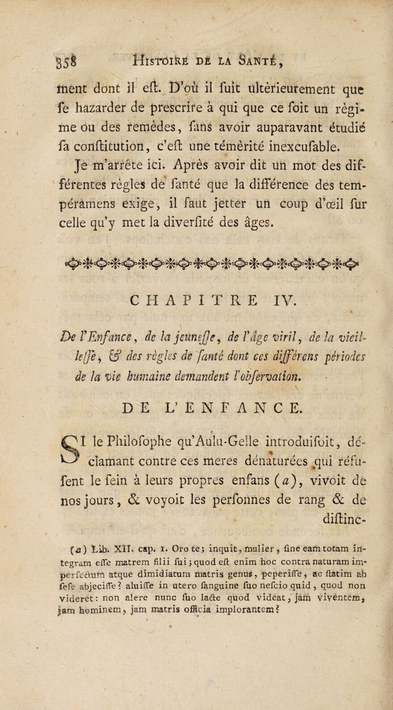 < . ■ i ^ ment dont il eft. D’où il fuit ultérieurement que fe hazarder de prescrire à qui que ce foit un régi¬ me ou des remèdes, fans avoir auparavant étudié fa confhitution, c’eft une témérité inexcufable. Je m’arrête ici. Après avoir dit un mot des dif¬ férentes règles de fanté que la différence des tem- pérâmens exige, il faut jetter un coup d’œil fur celle qu’y met la diverfité des âges. C H A P 1 T R E IV. De T Enfance, de la jeunejje, de T âge viril, de la vieil¬ le (Je * & des règles de fanté dont ces différons périodes de la vie humaine demandent ïohfervation. DE L’ENF A N C E. i? I le Philofophe qu’Aulu-Gelle introduisit, de- damant contre ces meres dénaturées #qui réfu- fent le fein à leurs propres enfans ( a), vivoit de nos jours, & voyoit les perfonnes de rang & de diftinc- (&) Lib» XII. cap. ï. Orotej inquit, taulier, ûne eam totam îrî- tegram efie matrem filii fuijquodeft enim hoc contra naturam im¬ per feduth atque dimidiatum matris genus, peperiffe, ac flatim ab fefe abjeciïïe? aluiffe in utero fanguine fuo nefeio quid, quod non videret: non alere nunc fuo lafte quod videat, jam vivêntém, |am hominem, jam matris officia impiorantem ?