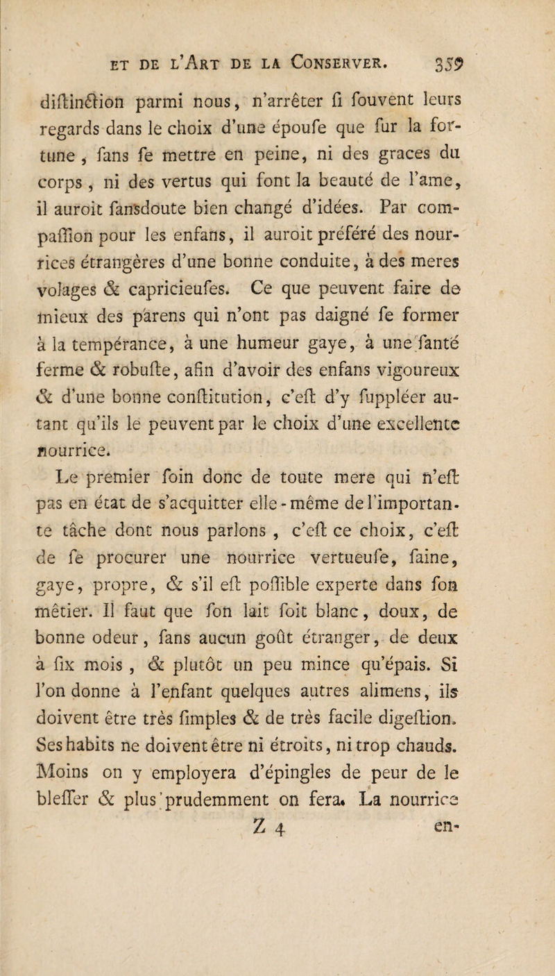 diftinftion parmi nous, n’arrêter fi fouvent leurs regards dans le choix d’une époufe que fur la for¬ tune , fans fe mettre en peine, ni des grâces du corps , ni des vertus qui font la beauté de l’ame, il auroit fan'sdoute bien changé d’idées. Par com- pafïion pour les enfans, il auroit préféré des nour¬ rices étrangères d’une bonne conduite, à des meres volages & capricieufes. Ce que peuvent faire de mieux des parens qui n’ont pas daigné fe former à la tempérance, à une humeur gaye, à une fanté ferme & robufte, afin d’avoir des enfans vigoureux & d’une bonne conftitution, c’eft d’y fuppléer au¬ tant qu’ils le peuvent par le choix d’une excellente nourrice. Le premier foin donc de toute mere qui n’eft pas en état de s’acquitter elle-même de l’importan¬ te tâche dont nous parlons , c’eft: ce choix, c’effc de fe procurer une nourrice vertueufe, faine, gaye, propre, & s’il efb poftible experte dans fon métier. Il faut que fon lait foit blanc, doux, de bonne odeur, fans aucun goût étranger, de deux à fix mois , & plutôt un peu mince qu’épais. Si l’on donne à l’enfant quelques autres alimens, ils doivent être très fimpîes & de très facile digeftiom Ses habits ne doivent être ni étroits, ni trop chauds. Moins on y employera d’épingles de peur de le blefler & plus’prudemment on fera* La nourrice Z 4 en-