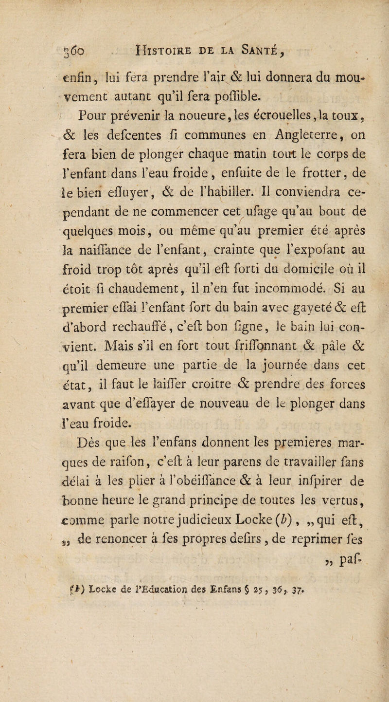 enfin, lui fera prendre l’air & lui donnera du mou¬ vement autant qu’il fera poffible. Pour prévenir la noueure,ïes écrouelles,1a toux. & les defeentes fi communes en Angleterre, on fera bien de plonger chaque matin tout le corps de l’enfant dans l’eau froide , enfuite de le frotter, de le bien efïuyer , & de l’habiller. 11 conviendra ce¬ pendant de ne commencer cet ufage qu’au bout de quelques mois, ou même qu’au premier été après la naiffance de l’enfant, crainte que l’expofant au froid trop tôt après qu’il eft forti du domicile où il étoit fi chaudement, il n’en fut incommodé. Si au premier effai l’enfant fort du bain avec gaveté & eft d’abord rechauffé, c’eft bon ligne, le bain lui con¬ vient. Mais s’il en fort tout friffonnant & pâle & qu’il demeure une partie de la journée dans cet état, il faut le laiffer croitre & prendre des forces avant que d’effayer de nouveau de le plonger dans l’eau froide. Dès que les l’enfans donnent les premières mar¬ ques de raifon, c’eft à leur parens de travailler fans délai à les plier à l’obéiffance & à leur infpirer de bonne heure le grand principe de toutes les vertus, comme parle notre judicieux Locke (b) , „qui eft, M de renoncer à fes propres defirs, de reprimer fes „ paf* fb) Locke de l'Education des Enfans § 25, 36y 37.