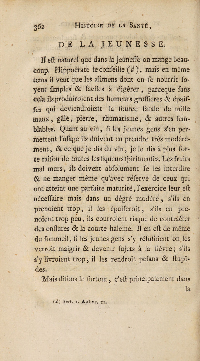 de la jeunesse. \ -, ' * j - V -• -•. Iî eft naturel que dans la jeunefle on mange beau¬ coup. Hippocrate leconfeiiie (d), mais en même tems il veut que les alimens dont on fe nourrit fo- yent. Amples & faciles à digérer , parceque fans cela ils produiraient des humeurs groffieres & épaif- fes qui deviendraient la fource fatale de mille maux ? gale, pierre, rhumatisme, & autres fem- blables. Quant au vin, files jeunes gens s’en per¬ mettent Fufage ils doivent en prendre très modéré¬ ment, & ce que je dis du vin , je le dis à plus for¬ te raifon de toutes les liqueurs fpiritueüfes. Les fruits mal murs, ils doivent abfolument fe les interdire & ne manger même qu’avec réferve de ceux qui ont atteint une parfaite maturité, l’exercice leur eft néceflaire mais dans un dègré modéré, s’ils en prenaient trop, il les épuiferoit, s’ils en pre- noient trop peu, ils courraient risque de contrafter des enflures & la courte haleine. Il en eft de même du fommeil, fi les jeunes gens s’y réfufoient on.les verrait maigrir & devenir fujets à la fièvre; s’ils s’y livraient trop, il les rendroit pefans & ftupi- des. Mais difons le furtout , c’eft principalement dans la (d) Seéfc» 1. Àphor, 13,