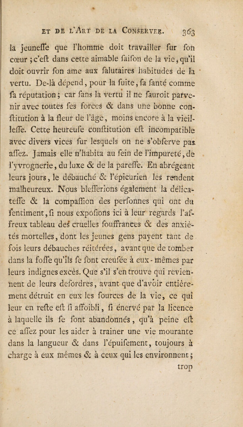 la jeunefle que l’homme doit travailler fur fon cœur ;c’eft dans cette aimable faifon de la vie,qu’il doit ouvrir fon ame aux falutaires habitudes de la vertu. De-là dépend, pour la fuite,fa fanté comme fa réputation ; car fans la vertu il 11e fauroit parve¬ nir avec toutes fes forces & dans une bonne con- ftitution à la fleur de l’âge, moins encore à la vieil- lefle. Cette heureufe confiitution efl; incompatible avec divers vices fur lesquels on ne s’obferve pas. allez. Jamais elle n’habita au fein de l’impureté, de l’yvrognerîe, du luxe & de la pareffe. En abrégeant leurs jours, le débauché & l’épicurien les rendent malheureux. Nous bleJTerlons également la délica- tefle & la compaflion des perfonnes qui ont du fentiment,fi nous expolions ici à leur regards faf¬ freux tableau des' cruelles fouffrances & des anxié¬ tés mortelles, dont les jeunes gens payent tant de fois leurs débauches réitérées, avant que de tomber dans la folle qu’ils fe font creufée à eux - mêmes par leurs indignes excès. Que s’il s’en trouve qui revien¬ nent de leurs defordres, avant que d’avoir entière¬ ment détruit en eux les fources de la vie, ce qui leur en relie eft fi alfoibli, fi énervé par la licence à laquelle ils fe font abandonnés, qu’à peine efl: ce allez pour les aider à trainer une vie mourante dans la langueur & dans l’épuifement, toujours à charge à eux mêmes & à ceux qui les environnent ; trop