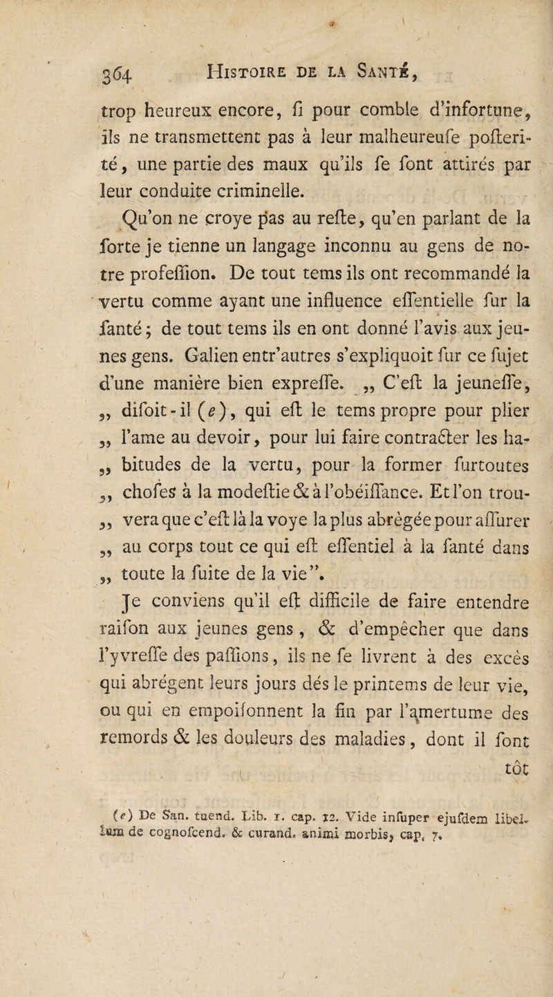 t k trop heureux encore, fi pour comble d’infortune, ils ne transmettent pas à leur malheureufe pofleri- té, une partie des maux qu’ils fe font attirés par leur conduite criminelle. Qu’on ne çroye pas au refie, qu’en parlant de la forte je tienne un langage inconnu au gens de no¬ tre profeflion. De tout tems ils ont recommandé la vertu comme ayant une influence eflfentieile fur la fanté; de tout tems ils en ont donné l’avis aux jeu¬ nes gens. Galien entr’autres s’expliquoit fur ce fujet d’une manière bien exprefle. „ C’eft la jeunefle, ,, difoit-il (e ), qui eft le tems propre pour plier Famé au devoir, pour lui faire contraéler les ha- 5, bitudes de la vertu, pour la former furtoutes ,, choies à la modeftie & à FobéifTance. Et Ton trou- 3, vera que c’efl là la voye la plus abrégée pour aflurer au corps tout ce qui eft efientiel à la fanté dans 3, toute la fuite de la vie”. Je conviens qu’il eft difficile de faire entendre raifon aux jeunes gens, & d’empêcher que dans Fy vreffe des pafîions, ils ne fe livrent à des excès qui abrègent leurs jours dés le printems de leur vie, ou qui en empoifonnent la fin par l’amertume des remords & les douleurs des maladies, dont il font tôt (*) De San. tuend. Lib. 1. cap. 12. Vide infuper ejufdem libd- teiïï de cognofcend. & curand. aninû morbis, caps 7,