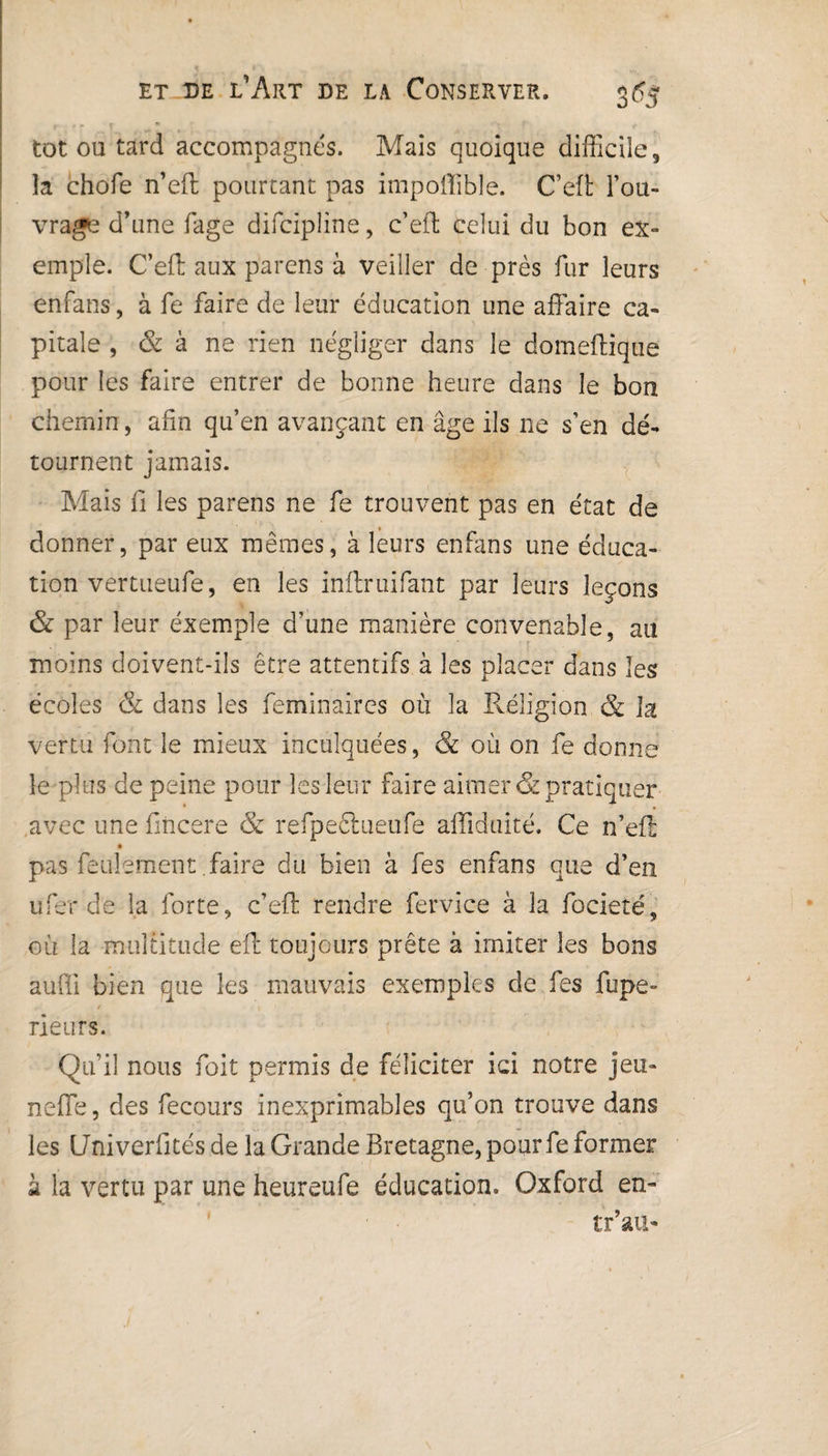 tôt ou tard accompagnes. Mais quoique difficile, la chofe n’eft pourtant pas impoffible. C’eft l’ou¬ vrage d’une fage difcipline, c’eft celui du bon ex¬ emple. C’eft aux parens à veiller de près fur leurs enfans, à fe faire de leur éducation une affaire ca¬ pitale , & à ne rien négliger dans le domeftique pour les faire entrer de bonne heure dans le bon chemin , afin qu’en avançant en âge ils ne s’en dé¬ tournent jamais. Mais fi les parens ne fe trouvent pas en état de donner, par eux mêmes, à leurs enfans une éduca¬ tion vertueufe, en les inftruifant par leurs leçons & par leur éxemple d’une manière convenable, au moins doivent-ils être attentifs à les placer dans les écoles & dans les feminaires où la Réligion & la vertu font le mieux inculquées, & où on fe donne le plus de peine pour les leur faire aimer & pratiquer avec une fincere & refpeétueufe aiïiduité. Ce n’eft ê pas feulement faire du bien à fes enfans que d’en ufer de la forte, c’eft rendre fervice à la focieté, où la multitude eft toujours prête à imiter les bons aufii bien que les mauvais exemples de fes fupe- rieurs. Qu’il nous foit permis de féliciter ici notre jeu- neffe, des fecours inexprimables qu’on trouve dans les Uni verfités de la Grande Bretagne, pour fe former à la vertu par une heureufe éducation. Oxford en- tr’aii-