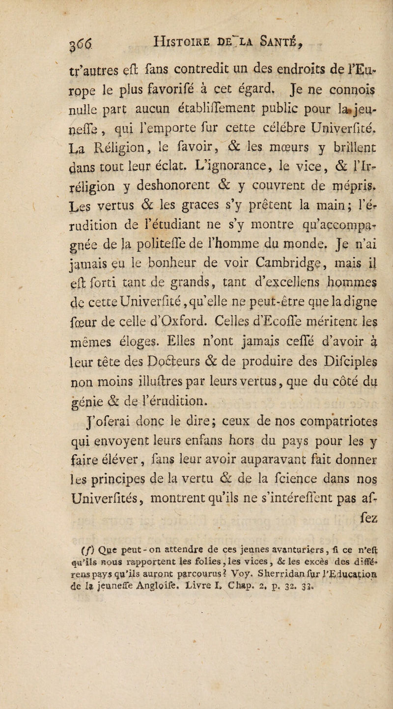 tf autres eft fans contredit un des endroits de l'Eu¬ rope le plus favorifé à cet égard. Je ne connois nulle part aucun établiiTement public pour la*jeu- îieffe, qui l’emporte fur cette célébré Univerfité. La Religion, le ravoir* & les mœurs y brillent dans tout leur éclat. L’ignorance* le vice, & l’Ir¬ réligion y deshonorent & y couvrent de mépris. Les vertus & les grâces s’y prêtent la main; l’é¬ rudition de l’étudiant ne s’y montre qu’accompa¬ gnée de la politefle de l’homme du monde. Je n’ai jamais eu le bonheur de voir Cambridge, mais il eft forti tant de grands, tant d’excellens hommes de cette Univerfité,qu’elle ne peut-être que la digne fœur de celle d’Oxford. Celles d’Ecoffe méritent les mêmes éloges. Elles n’ont jamais celle d’avoir à leur tête des Doêleurs & de produire des Difciples non moins illuftrespar leurs vertus, que du côté du génie & de l’érudition. J’oferai donc le dire; ceux de nos compatriotes qui envoyent leurs enfans hors du pays pour les y faire éléver, fans leur avoir auparavant fait donner les principes de la vertu & de la fcience dans nos Univerfités, montrent qu’ils ne s’intérefient pas af- fez (/) Que peut - on attendre de ces jeunes avanturiers, fi ce n’eft qu’ils nous rapportent les folies,les vices, & les excès des diffé¬ rera pays qu’ils auront parcourus? Voy. Sherridanfur l’Education de U jeuneffe Angloife. Livre I, Chap. 2, p. 32, 33. /