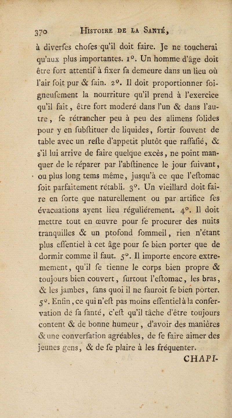 à diverfes chofes qu’il doit faire. Je ne toucherai qu’aux plus importantes. i°. Un homme d’âge doit être fort attentif à fixer fa demeure dans un lieu où î’air foit pur & fain. 2Q. Il doit proportionner foi- gneufement la nourriture qu’il prend à l’exercice qu’il fait, être fort modéré dans l’un & dans l’au¬ tre , fe rétrancher peu à peu des alimens folides pour y en fubftituer de liquides, fortir fouvent de table avec un refte d’appetit plutôt que raflafié, & s’il lui arrive de faire quelque excès, ne point man¬ quer de le réparer par Fabfiinence le jour fuivant, • ou plus long tems même, jusqu’à ce que l’eftomac foit parfaitement rétabli. 30. Un vieillard doit fai¬ re en forte que naturellement ou par artifice fes évacuations ayent lieu régulièrement, 40. Il doit mettre tout en œuvre pour fe procurer des nuits tranquilles & un ptofond fommeil, rien n’étant plus efientiel à cet âge pour fe bien porter que de dormir comme il faut. 50. Il importe encore extrê¬ mement, qu’il fe tienne le corps bien propre & toujours bien couvert, furtout l’eftomac, les bras, & les jambes, fans quoi il ne fauroit fe bien porter. 5^. Enfin, ce quin’eft pas moins efientiel à la confer- vation de fa fanté, c’eil qu’il tâche d’être toujours content & de bonne humeur, d’avoir des manières &une converfation agréables, de fe faire aimer des jeunes gens, & de fe plaire à les fréquenter. CHAPI-