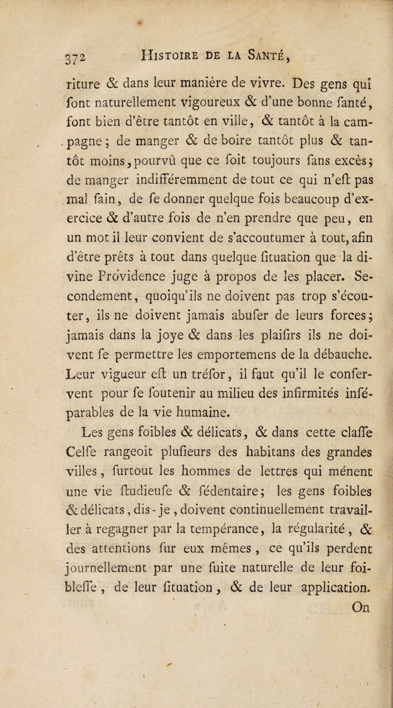 riture & dans leur manière de vivre. Des gens qui font naturellement vigoureux & d’une bonne fanté, font bien d’être tantôt en ville, & tantôt à la cam- . pagne ; de manger & de boire tantôt plus & tan¬ tôt moins,pourvû que ce foit toujours fans excès; de manger indifféremment de tout ce qui n’eft pas mal fain, de fe donner quelque fois beaucoup d’ex¬ ercice & d’autre fois de n’en prendre que peu, en un mot il leur convient de s’accoutumer à tout, afin d’être prêts à tout dans quelque fituation que la di¬ vine Providence juge à propos de les placer. Se¬ condement, quoiqu’ils ne doivent pas trop s’écou¬ ter, ils ne doivent jamais ahufer de leurs forces; jamais dans la joye & dans les plaifirs ils ne doi¬ vent fe permettre les emportemens de la débauche. Leur vigueur eft un tréfor, il faut qu’il le confer- vent pour fe foutenir au milieu des infirmités infé- parables de la vie humaine. Les gens foibles & délicats, & dans cette clafie Celfe rangeoit plufieurs des habitans des grandes villes, furtout les hommes de lettres qui mènent une vie fmdieufe & fédentaire; les gens foibles & délicats, dis-je , doivent continuellement travail¬ ler à regagner par la tempérance, la régularité , & des attentions fur eux mêmes, ce qu’ils perdent journellement par une fuite naturelle de leur foi- bleffe , de leur fituation, & de leur application. On »