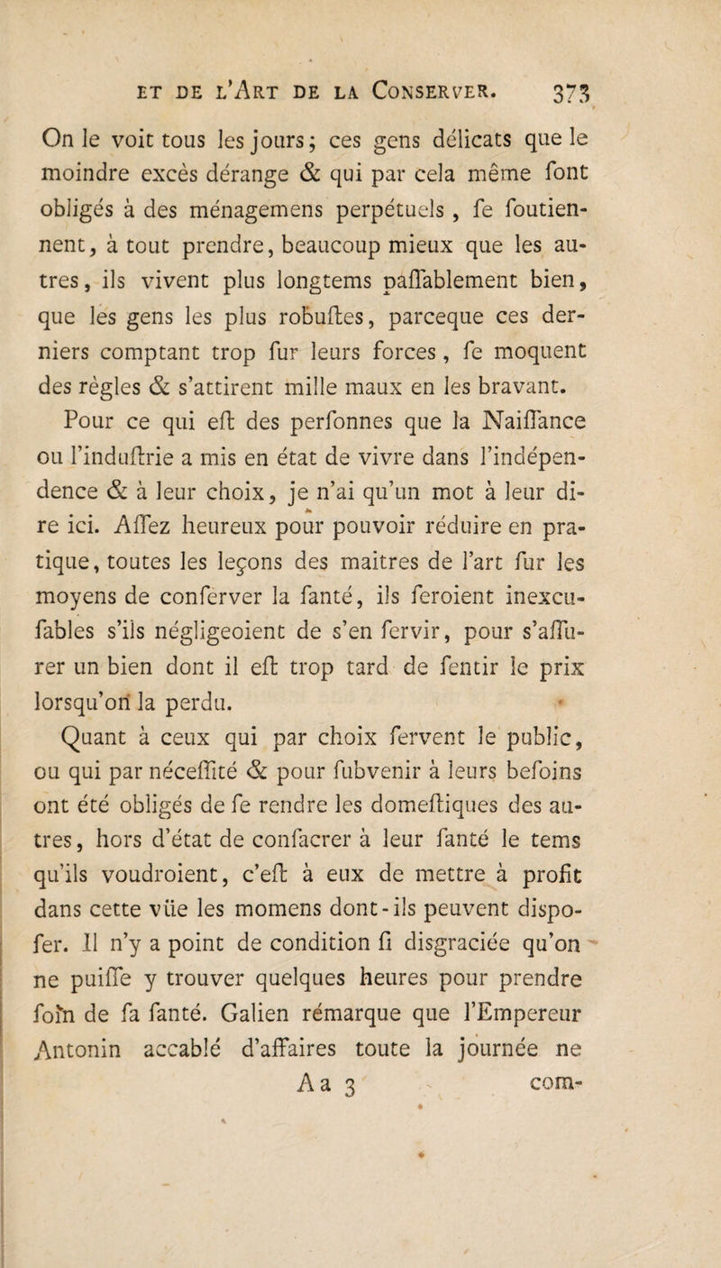 On le voit tous les jours; ces gens délicats que le moindre excès dérange & qui par cela même font obligés à des ménagemens perpétuels, fe foutien- nent, à tout prendre, beaucoup mieux que les au¬ tres , ils vivent plus longtems paffablement bien, que les gens les plus robuftes, parceque ces der¬ niers comptant trop fur leurs forces, fe moquent des règles & s’attirent mille maux en les bravant. Pour ce qui eft des perfonnes que la NaifTance ou l’induftrie a mis en état de vivre dans l’indépen- dence & à leur choix, je n’ai qu’un mot à leur di¬ re ici. A fiez heureux pour pouvoir réduire en pra¬ tique, toutes les leçons des maîtres de l’art fur les moyens de conferver la fanté, ils feroient inexcu- fables s’ils négligeoient de s’en fervir, pour s’afîu- rer un bien dont il eft trop tard de fentir le prix lorsqu’on la perdu. Quant à ceux qui par choix fervent le public, ou qui par néceffité & pour fubvenir à leurs befoins ont été obligés de fe rendre les domeftiques des au¬ tres , hors d’état de confacrer à leur fanté le tems qu’ils voudraient, c’efl à eux de mettre à profit dans cette vüe les momens dont-ils peuvent dispo- fer. Il n’y a point de condition fi disgraciée qu’on ne puifle y trouver quelques heures pour prendre foin de fa fanté. Galien rémarque que l’Empereur Antonin accablé d’affaires toute la journée ne Aa 3 corn