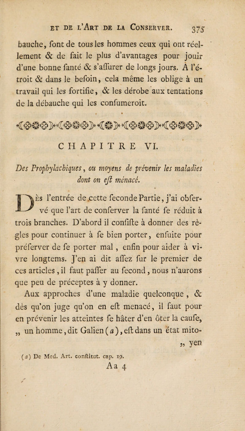 bauche, font de tous les hommes ceux qui ont réel¬ lement & de fait le plus d’avantages pour jouir d’une bonne fanté & s’aflurer de longs jours. A l’é¬ troit & dans le befoin, cela même les oblige à un travail qui les fortifie, & les dérobe aux tentations de la débauche qui les confumeroit. CHAPITRE VL » Des Prophylactiques, ou moyens de prévenir les maladies dont on eft menacé. Dès l’entrée de .cette fécondé Partie, j’ai obfer- vé que l’art de conferver la fanté fe réduit à trois branches. D’abord il confifie à donner des rè¬ gles pour continuer à fe bien porter, enfuite pour préferver de fe porter mal , enfin pour aider à vi¬ vre longtems. J’en ai dit allez fur le premier de ces articles, il faut pafler au fécond, nous n’aurons que peu de préceptes à y donner. Aux approches d’une maladie quelconque , & dès qu’on juge qu’on en eft menacé, il faut pour en prévenir les atteintes fe hâter d’en ôter la caufe, 5, un homme, dit Galien ( a ), eft dans un état mito- 5, yen {a) De Med. Art. conftitut. cap. 19. Aa 4