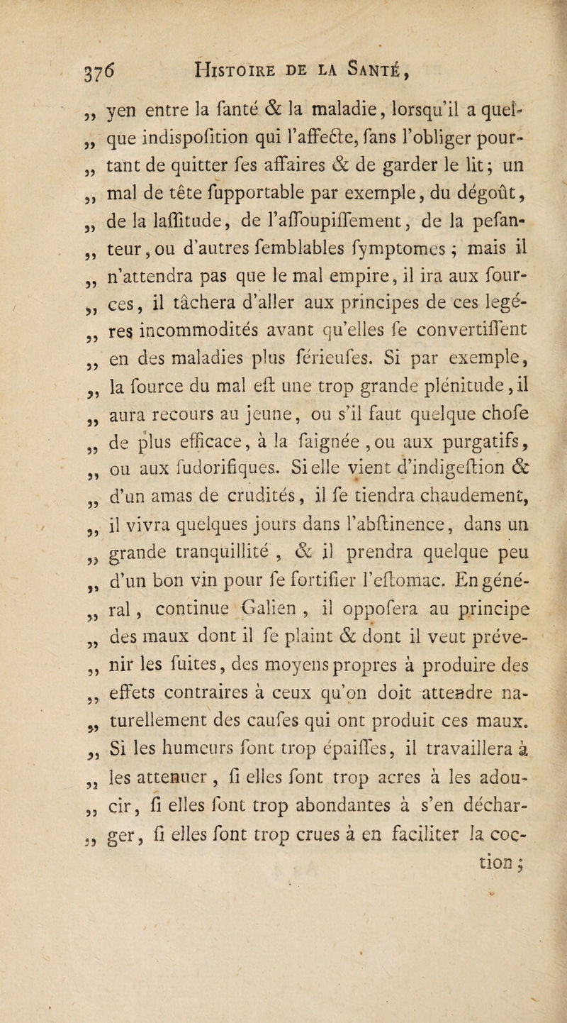 ,, yen entre la fanté & la maladie, lorsqu’il a quel- „ que indispofition qui l’affefte, fans l’obliger pour- „ tant de quitter fes affaires & de garder le lit; un 5) mal de tête fupportable par exemple, du dégoût, 3, de la laffitude, de l’affoupiffement, de la pefan- 3, teur,ou d’autres femblables fymptomes ; mais il 3, n’attendra pas que le mal empire, il ira aux four- ,, ces, il tâchera d’aller aux principes de ces legé- 5, res incommodités avant qu’elles fe convertiffent 3, en des maladies plus férieufes. Si par exemple, ,, la fource du mal eft une trop grande plénitude,il „ aura recours au jeune, ou s’il faut quelque chofe 35 de plus efficace, à la faignée,ou aux purgatifs, 33 ou aux fudorifiques. Si elle vient d’indigeffion & 33 d’un amas de crudités, il fe tiendra chaudement, ,, il vivra quelques jours dans l’abftinence, dans un grande tranquillité , & il prendra quelque peu 5, d’un bon vin pour fe fortifier l’eftomac. En géné- 33 ral, continue Galien , il oppofera au principe 33 des maux dont il fe plaint & dont il veut préve- ,, nir les fuites, des moyens propres à produire des 3, effets contraires à ceux qu’on doit attendre na- 3, turellement des caufes qui ont produit ces maux. ,, Si les humeurs font trop épaiffes, il travaillera à 3, les atténuer, fi elles font trop acres à les adou- „ cir, fi elles font trop abondantes à s’en déchar- ,, ger, fi elles font trop crues à en faciliter la coc- tion ;