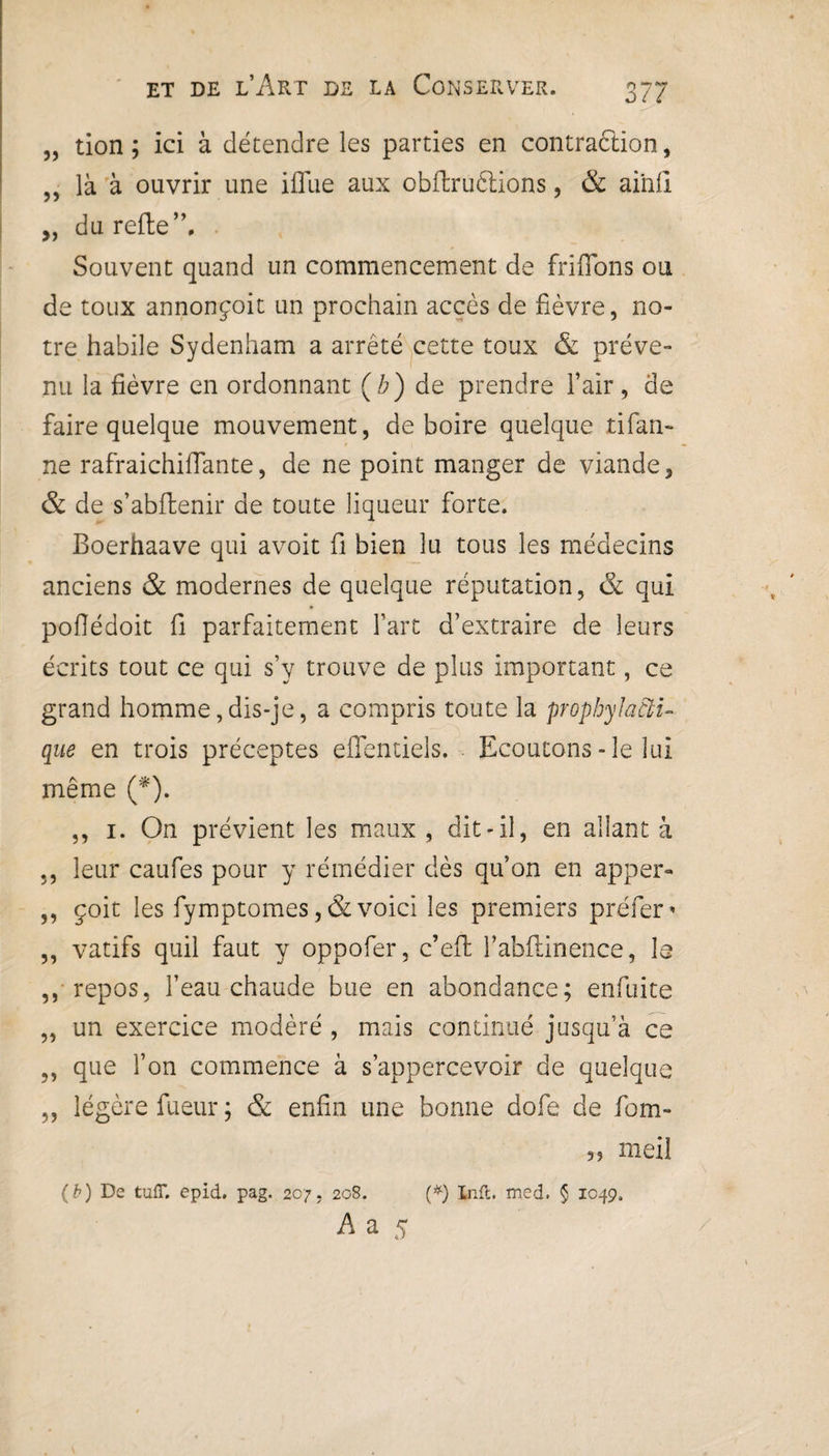 „ tion ; ici à détendre les parties en contraction, ,, là à ouvrir une iffiie aux obffcruèlions, & aihli „ du refie”. Souvent quand un commencement de friflons ou de toux annonçoit un prochain accès de fièvre, no¬ tre habile Sydenham a arrêté cette toux & préve¬ nu la fièvre en ordonnant (b) de prendre l’air, de faire quelque mouvement, de boire quelque tifan- ne rafraichiffante, de ne point manger de viande, & de s’abflenir de toute liqueur forte. Boerhaave qui avoit fi bien lu tous les médecins anciens & modernes de quelque réputation, & qui poflédoit fi parfaitement l’art d’extraire de leurs écrits tout ce qui s’y trouve de plus important, ce grand homme,dis-je, a compris toute la prophylacti¬ que en trois préceptes effentiels. Ecoutons - le lui même (*). ,, 1. On prévient les maux , dit-il, en allant à ., leur caufes pour y rémédier dès qu’on en apper- ,, çoit les fymptomes ,& voici les premiers préfer * ,, vatifs quil faut y oppofer, c’eft l’abilinence, la ,, repos, l’eau chaude bue en abondance; enfuite „ un exercice modéré , mais continué jusqu’à ce ,, que l’on commence à s’appercevoir de quelque ,, légère fueur ; & enfin une bonne dofe de fom- meil (b) De tuff. epid. pag. 207, 208. (*) Inft. med. § 1049, A a 5 /