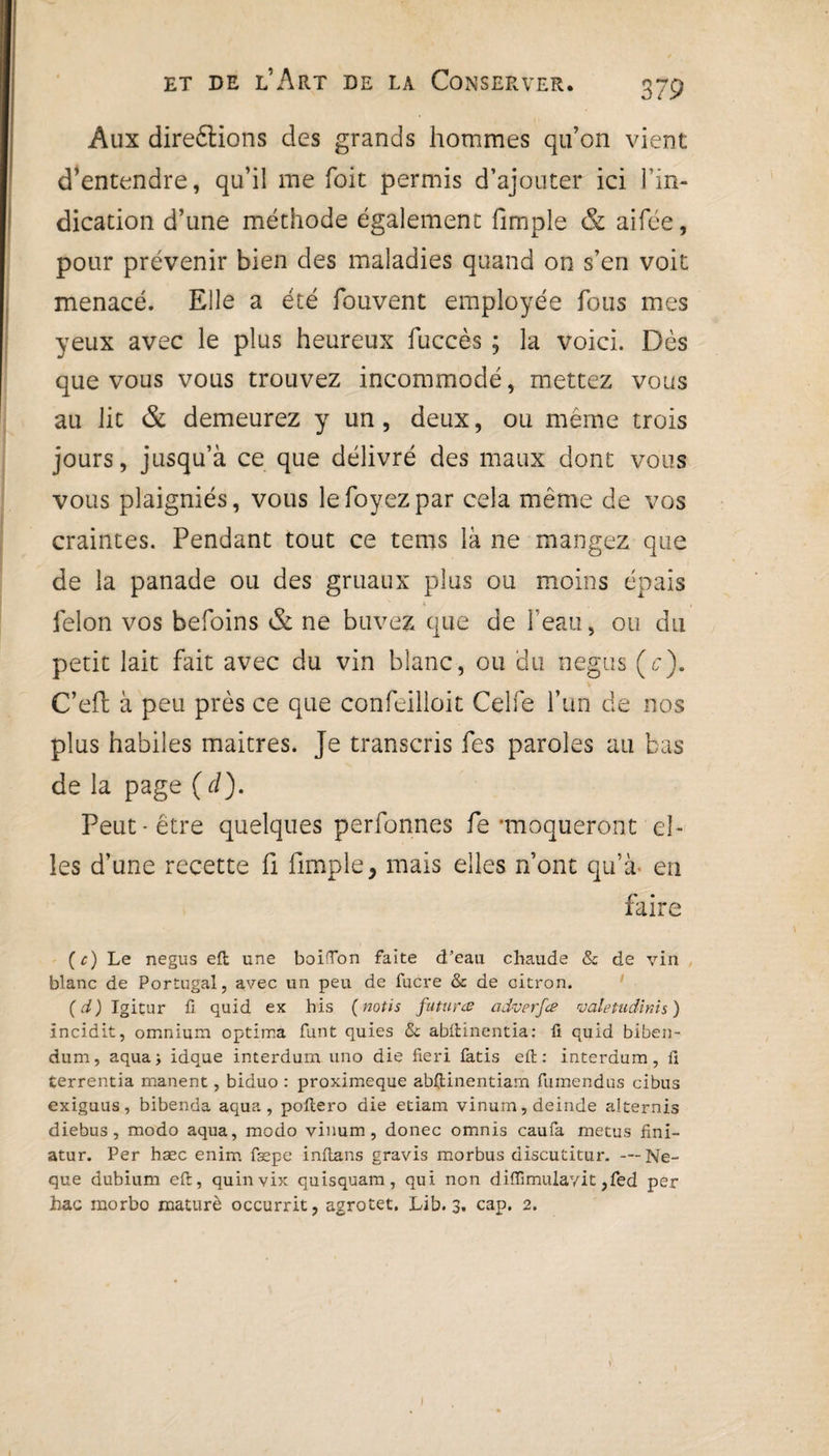 Aux direétions des grands hommes qu’on vient d’entendre, qu’il me foit permis d’ajouter ici l’in¬ dication d’une méthode également fimple & aifée, pour prévenir bien des maladies quand on s’en voit menacé. Elle a été fouvent employée fous mes yeux avec le plus heureux fuccès ; la voici. Dès que vous vous trouvez incommodé, mettez vous au lit & demeurez y un, deux, ou même trois jours, jusqu’à ce que délivré des maux dont vous vous plaigniés, vous le foyez par cela même de vos craintes. Pendant tout ce teins là ne mangez que de la panade ou des gruaux plus ou moins épais v * . , félon vos befoins & ne buvez que de l’eau, ou du petit lait fait avec du vin blanc, ou du négus (c). C’efl à peu près ce que confeilloit Celle l’un de nos plus habiles maitres. Je transcris fes paroles au bas de la page (d). Peut-être quelques perfonnes fe'moqueront el¬ les d’une recette fi fimple, mais elles n’ont qu’à- en faire (c) Le negus eft une boiflon faite d'eau chaude & de vin blanc de Portugal, avec un peu de fucre & de citron. (d) Igitur fi quid ex bis (nous futures adverfee valetudïnis) incidit, omnium optima Tant quies Se abftinentia: fi quid biben- dum, aqua; idque interdum uno die fieri fatis eft: interdum, fi terrentia manent, biduo : proximeque abftinentiam fumendus cibus exiguus, bibenda aqua, poftero die etiam vinum,deinde alternis diebus, modo aqua, modo vinum, donec omnis caufa metus fini- atur. Per hæc enim fæpe inftans gravis morbus discutitur. —Ne- que dubium eft, quinvix quisquam, qui non diflîmulayit ,fed per hac morbo mattirè occurrit, agrotet. Lib. 3. cap. 2.