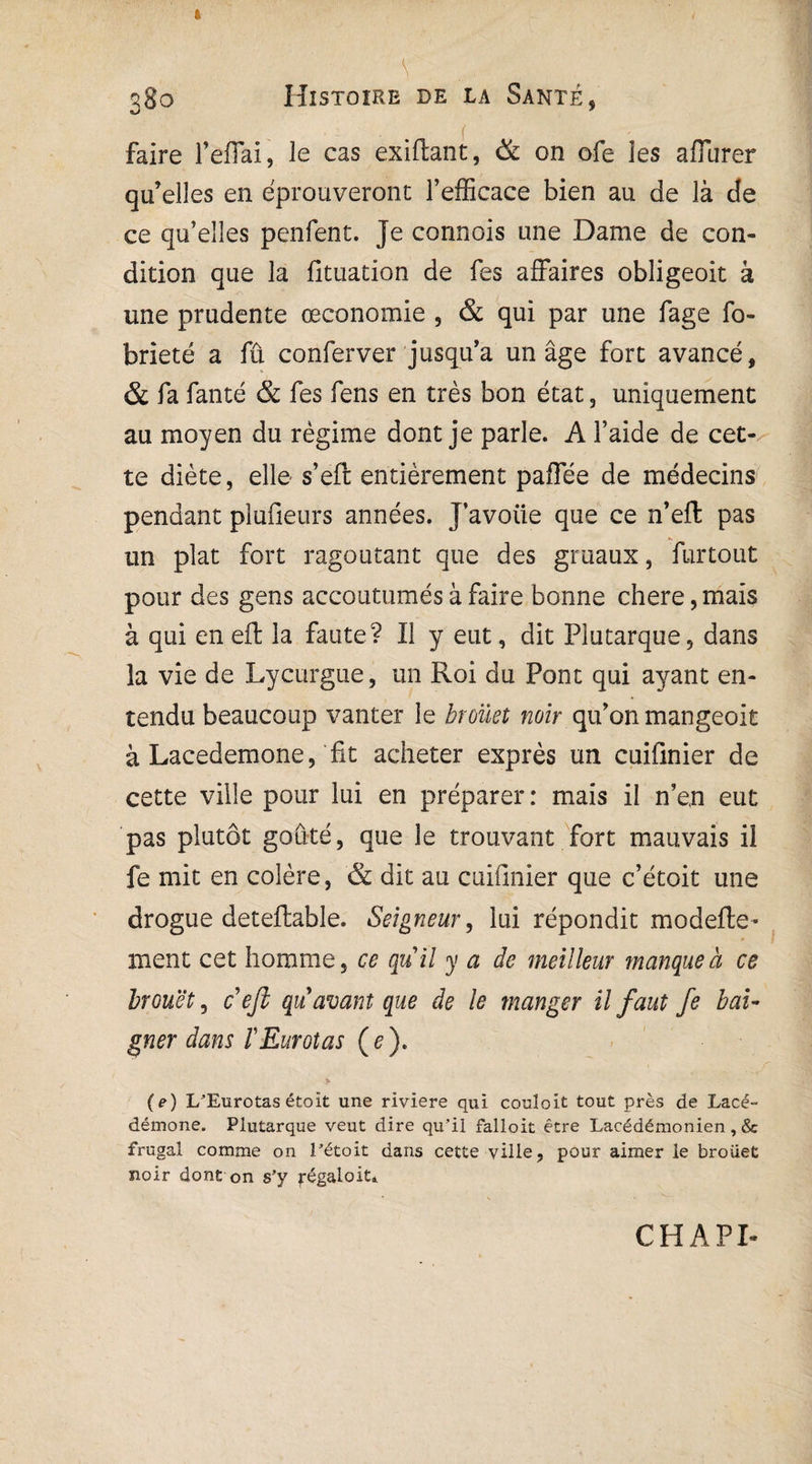 i \ ... 380 Histoire de la Santé, 1 , . f • faire l’effai, le cas exiftant, & on ofe les aflurer qu’elles en éprouveront l’efficace bien au de là de ce qu’elles penfent. Je connois une Dame de con¬ dition que la fituation de Tes affaires obligeoit à une prudente œconomie , & qui par une fage fo- brieté a fû conferver jusqu’à un âge fort avancé, & fa fanté & Tes fens en très bon état 3 uniquement au moyen du régime dont je parle. A l’aide de cet¬ te diète, elle s’eft entièrement paffée de médecins pendant plufieurs années. J’avoiie que ce n’eft pas un plat fort ragoûtant que des gruaux, furtout pour des gens accoutumés à faire bonne chere, mais à qui en efl: la faute? Il y eut, dit Plutarque, dans la vie de Lycurgue, un Roi du Pont qui ayant en¬ tendu beaucoup vanter le broüet noir qu’on mangeoit à Lacedemone,'fit acheter exprès un cuifinier de cette ville pour lui en préparer: mais il n’en eut pas plutôt goûté, que le trouvant fort mauvais il fe mit en colère, & dit au cuifinier que c’étoit une drogue deteftable. Seigneur, lui répondit modefte- ment cet homme, ce quil y a de meilleur manque à ce brouët, cefb quavant que de le manger il faut fe bai¬ gner dans ïEurotas ( e ). (e) L’Eurotas étoit une riviere qui couloit tout près de Lacé¬ démone. Plutarque veut dire qu’il falloit être Lacédémonien, & frugal comme on l’étoit dans cette ville, pour aimer le broiiet noir dont on s’y fégaloit. CHAPI*