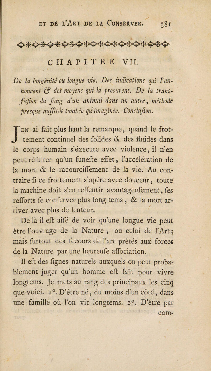 CHAPITRE VII. De la longévité ou longue vie. Des indications qui l'an¬ noncent dei moyens qui la procurent. De la trans- fufion du fang d'un animal dans un autre, méthode presque aujjitôt tombée qu'imaginée. Conclufion. s J’en ai fait plus haut la remarque, quand le frot¬ tement continuel des folides & des fluides dans le corps humain s’éxecute avec violence, il n’en peut réfulter qu’un funefte effet, l’accélération de la mort & le racourciflement de la vie. Au con¬ traire fi ce frottement s’opère avec douceur, toute la machine doit s’en reflentir avantageufement, fes refiorts fe conferver plus long tems, & la mort ar¬ river avec plus de lenteur. De là il eft aifé de voir qu’une longue vie peut être l’ouvrage de la Nature , ou celui de l’Art; mais furtout des fecours de l’art prêtés aux forces de la Nature par une heureufe aflociation. Il efl des Agnes naturels auxquels on peut proba¬ blement juger qu’un homme efl: fait pour vivre longtems. Je mets au rang des principaux les cinq que voici. i°. D’être né, du moins d’un côté, dans une famille où l’on vit longtems. 20. D’être par com-